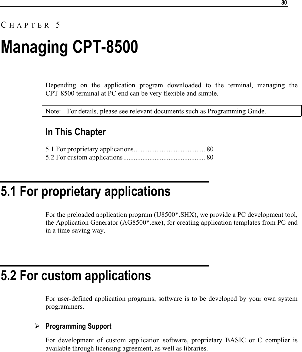  80  Depending on the application program downloaded to the terminal, managing the CPT-8500 terminal at PC end can be very flexible and simple.  Note:  For details, please see relevant documents such as Programming Guide. In This Chapter 5.1 For proprietary applications......................................... 80 5.2 For custom applications............................................... 80   5.1 For proprietary applications For the preloaded application program (U8500*.SHX), we provide a PC development tool, the Application Generator (AG8500*.exe), for creating application templates from PC end in a time-saving way.  5.2 For custom applications For user-defined application programs, software is to be developed by your own system programmers. ¾ Programming Support For development of custom application software, proprietary BASIC or C complier is available through licensing agreement, as well as libraries.       CHAPTER 5 Managing CPT-8500 