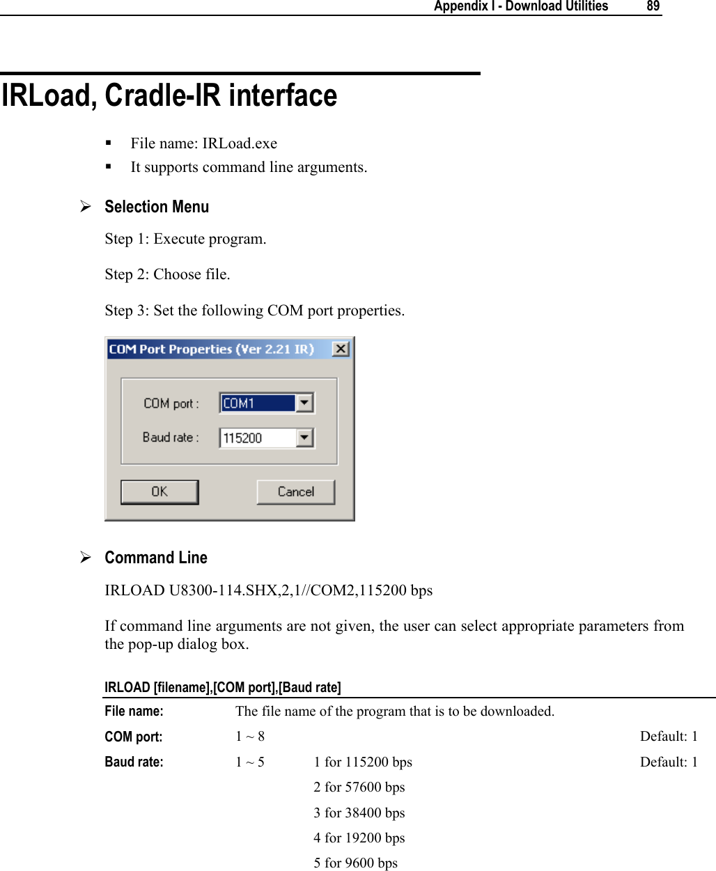        Appendix I - Download Utilities  89  IRLoad, Cradle-IR interface  File name: IRLoad.exe  It supports command line arguments. ¾ Selection Menu Step 1: Execute program. Step 2: Choose file. Step 3: Set the following COM port properties.  ¾ Command Line IRLOAD U8300-114.SHX,2,1//COM2,115200 bps If command line arguments are not given, the user can select appropriate parameters from the pop-up dialog box. IRLOAD [filename],[COM port],[Baud rate] File name:  The file name of the program that is to be downloaded. COM port:  1 ~ 8  Default: 1 Baud rate:  1 ~ 5   1 for 115200 bps 2 for 57600 bps 3 for 38400 bps 4 for 19200 bps 5 for 9600 bps Default: 1   