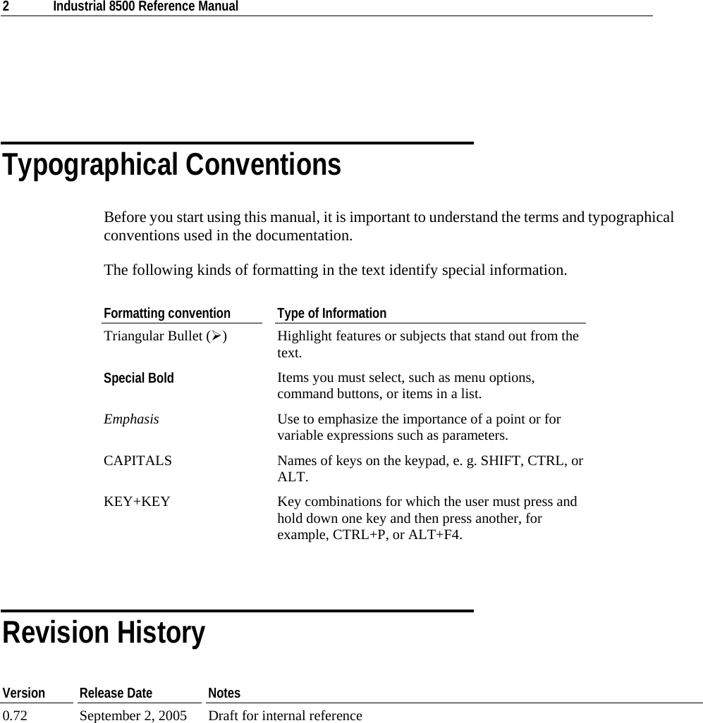  2  Industrial 8500 Reference Manual    Typographical Conventions Before you start using this manual, it is important to understand the terms and typographical conventions used in the documentation. The following kinds of formatting in the text identify special information. Formatting convention  Type of Information Triangular Bullet (¾)  Highlight features or subjects that stand out from the text. Special Bold Items you must select, such as menu options, command buttons, or items in a list. Emphasis  Use to emphasize the importance of a point or for variable expressions such as parameters. CAPITALS  Names of keys on the keypad, e. g. SHIFT, CTRL, or ALT. KEY+KEY  Key combinations for which the user must press and hold down one key and then press another, for example, CTRL+P, or ALT+F4.   Revision History Version   Release Date  Notes 0.72  September 2, 2005  Draft for internal reference           