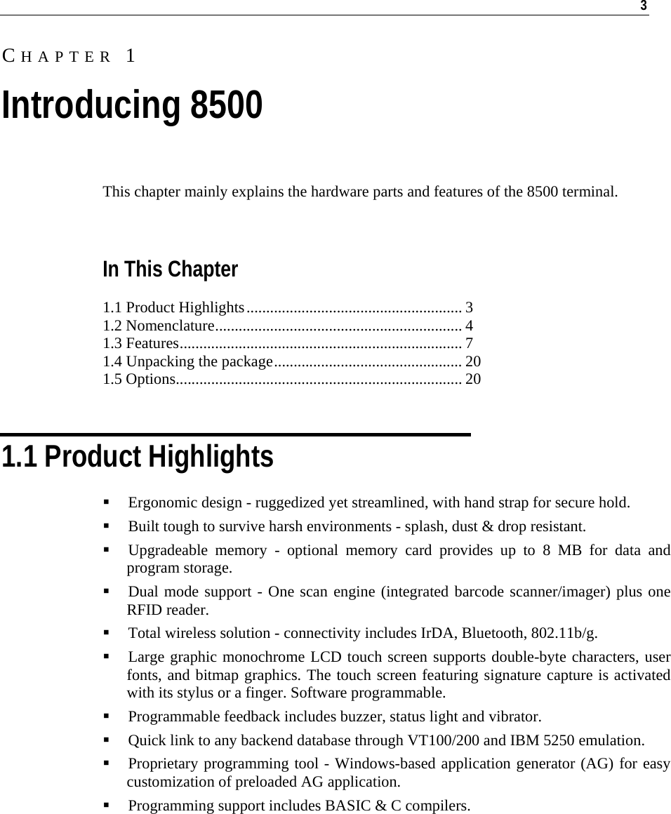   3  This chapter mainly explains the hardware parts and features of the 8500 terminal.   In This Chapter 1.1 Product Highlights....................................................... 3 1.2 Nomenclature............................................................... 4 1.3 Features........................................................................ 7 1.4 Unpacking the package................................................ 20 1.5 Options......................................................................... 20   1.1 Product Highlights  Ergonomic design - ruggedized yet streamlined, with hand strap for secure hold.   Built tough to survive harsh environments - splash, dust &amp; drop resistant.  Upgradeable memory - optional memory card provides up to 8 MB for data and program storage.  Dual mode support - One scan engine (integrated barcode scanner/imager) plus one RFID reader.  Total wireless solution - connectivity includes IrDA, Bluetooth, 802.11b/g.  Large graphic monochrome LCD touch screen supports double-byte characters, user fonts, and bitmap graphics. The touch screen featuring signature capture is activated with its stylus or a finger. Software programmable.  Programmable feedback includes buzzer, status light and vibrator.  Quick link to any backend database through VT100/200 and IBM 5250 emulation.  Proprietary programming tool - Windows-based application generator (AG) for easy customization of preloaded AG application.  Programming support includes BASIC &amp; C compilers.  CHAPTER 1 Introducing 8500 
