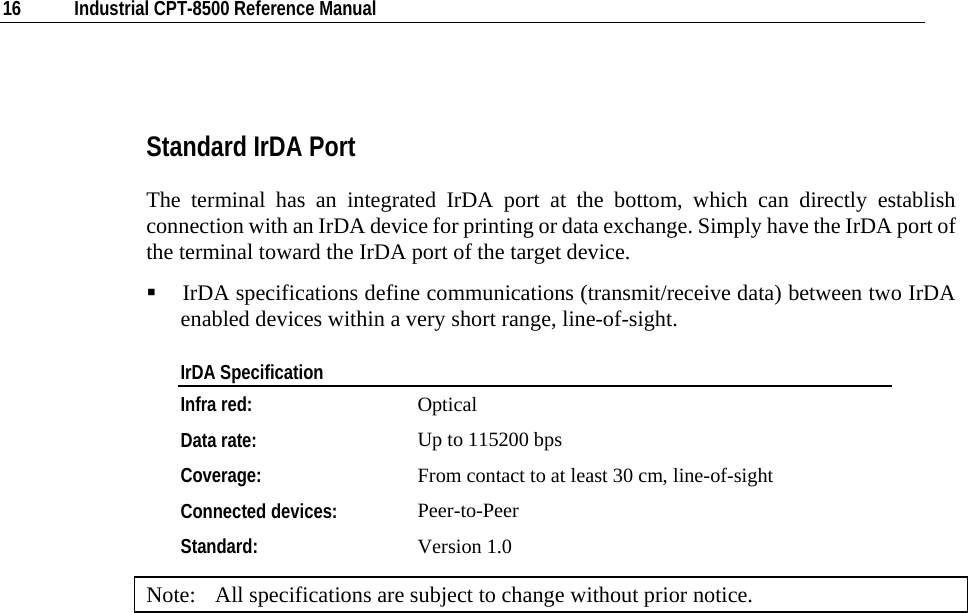  16  Industrial CPT-8500 Reference Manual   Standard IrDA Port The terminal has an integrated IrDA port at the bottom, which can directly establish connection with an IrDA device for printing or data exchange. Simply have the IrDA port of the terminal toward the IrDA port of the target device.    IrDA specifications define communications (transmit/receive data) between two IrDA enabled devices within a very short range, line-of-sight. IrDA Specification Infra red:  Optical Data rate:  Up to 115200 bps Coverage:   From contact to at least 30 cm, line-of-sight  Connected devices:  Peer-to-Peer Standard:  Version 1.0 Note:  All specifications are subject to change without prior notice. 