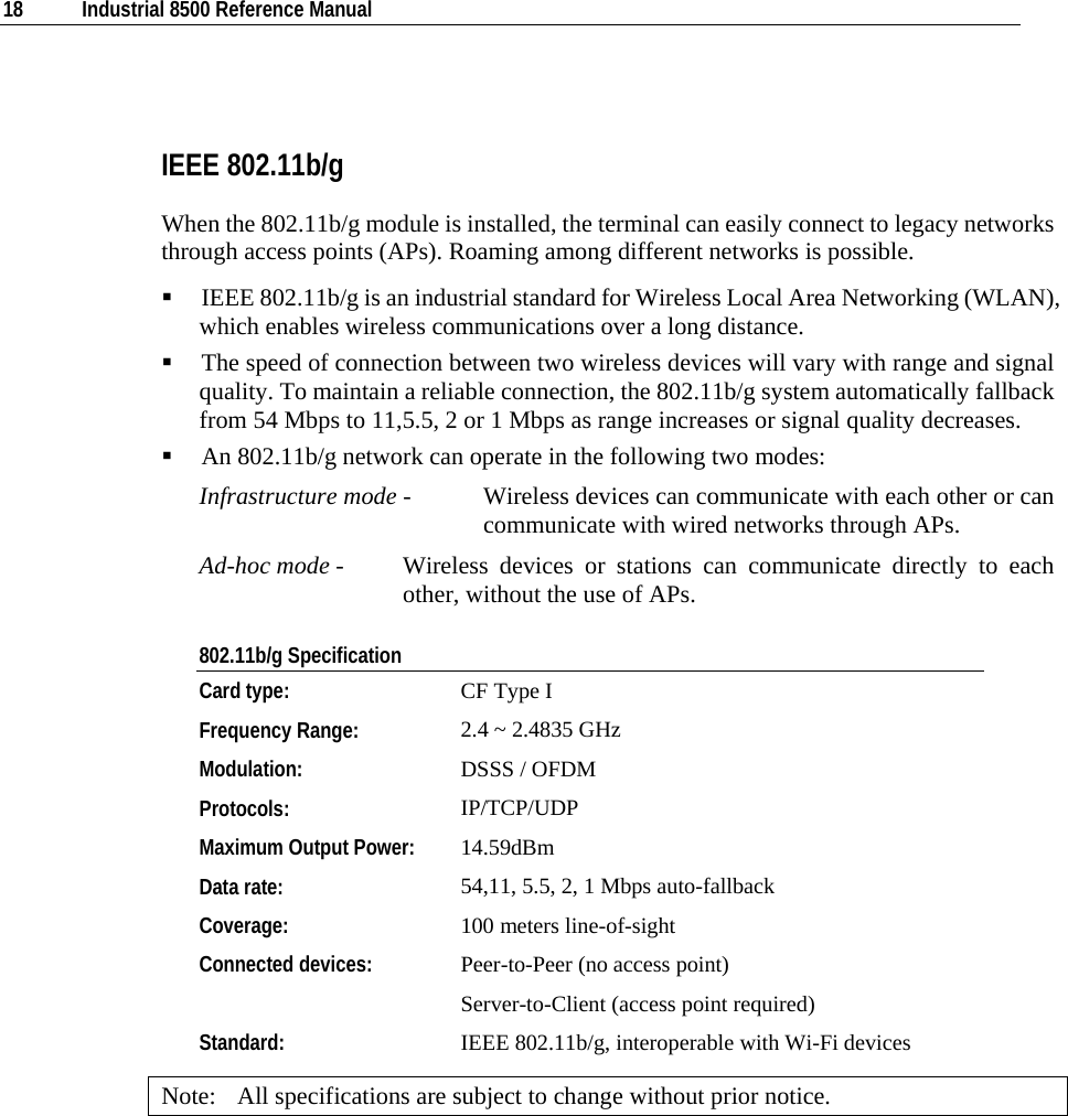  18  Industrial 8500 Reference Manual    IEEE 802.11b/g When the 802.11b/g module is installed, the terminal can easily connect to legacy networks through access points (APs). Roaming among different networks is possible.  IEEE 802.11b/g is an industrial standard for Wireless Local Area Networking (WLAN), which enables wireless communications over a long distance.  The speed of connection between two wireless devices will vary with range and signal quality. To maintain a reliable connection, the 802.11b/g system automatically fallback from 54 Mbps to 11,5.5, 2 or 1 Mbps as range increases or signal quality decreases.  An 802.11b/g network can operate in the following two modes:  Infrastructure mode -  Wireless devices can communicate with each other or can communicate with wired networks through APs.  Ad-hoc mode -  Wireless devices or stations can communicate directly to each other, without the use of APs.  802.11b/g Specification Card type:  CF Type I  Frequency Range:  2.4 ~ 2.4835 GHz Modulation:  DSSS / OFDM Protocols:  IP/TCP/UDP Maximum Output Power:  14.59dBm Data rate:  54,11, 5.5, 2, 1 Mbps auto-fallback Coverage:   100 meters line-of-sight Connected devices:  Peer-to-Peer (no access point) Server-to-Client (access point required) Standard:  IEEE 802.11b/g, interoperable with Wi-Fi devices Note:  All specifications are subject to change without prior notice. 