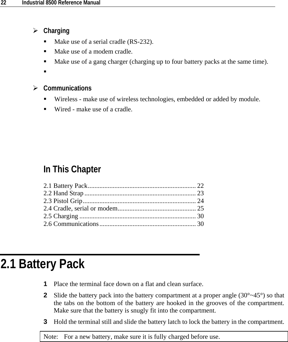  22  Industrial 8500 Reference Manual  ¾ Charging  Make use of a serial cradle (RS-232).  Make use of a modem cradle.  Make use of a gang charger (charging up to four battery packs at the same time).   ¾ Communications  Wireless - make use of wireless technologies, embedded or added by module.  Wired - make use of a cradle.    In This Chapter 2.1 Battery Pack................................................................. 22 2.2 Hand Strap................................................................... 23 2.3 Pistol Grip.................................................................... 24 2.4 Cradle, serial or modem............................................... 25 2.5 Charging ...................................................................... 30 2.6 Communications.......................................................... 30   2.1 Battery Pack 1  Place the terminal face down on a flat and clean surface. 2  Slide the battery pack into the battery compartment at a proper angle (30°~45°) so that the tabs on the bottom of the battery are hooked in the grooves of the compartment. Make sure that the battery is snugly fit into the compartment. 3  Hold the terminal still and slide the battery latch to lock the battery in the compartment. Note:  For a new battery, make sure it is fully charged before use. 