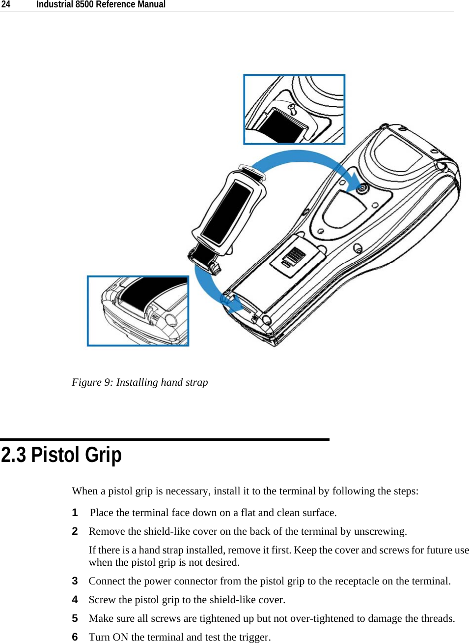  24  Industrial 8500 Reference Manual    Figure 9: Installing hand strap   2.3 Pistol Grip When a pistol grip is necessary, install it to the terminal by following the steps: 1  Place the terminal face down on a flat and clean surface.  2  Remove the shield-like cover on the back of the terminal by unscrewing.  If there is a hand strap installed, remove it first. Keep the cover and screws for future use when the pistol grip is not desired. 3  Connect the power connector from the pistol grip to the receptacle on the terminal. 4  Screw the pistol grip to the shield-like cover. 5  Make sure all screws are tightened up but not over-tightened to damage the threads. 6  Turn ON the terminal and test the trigger. 