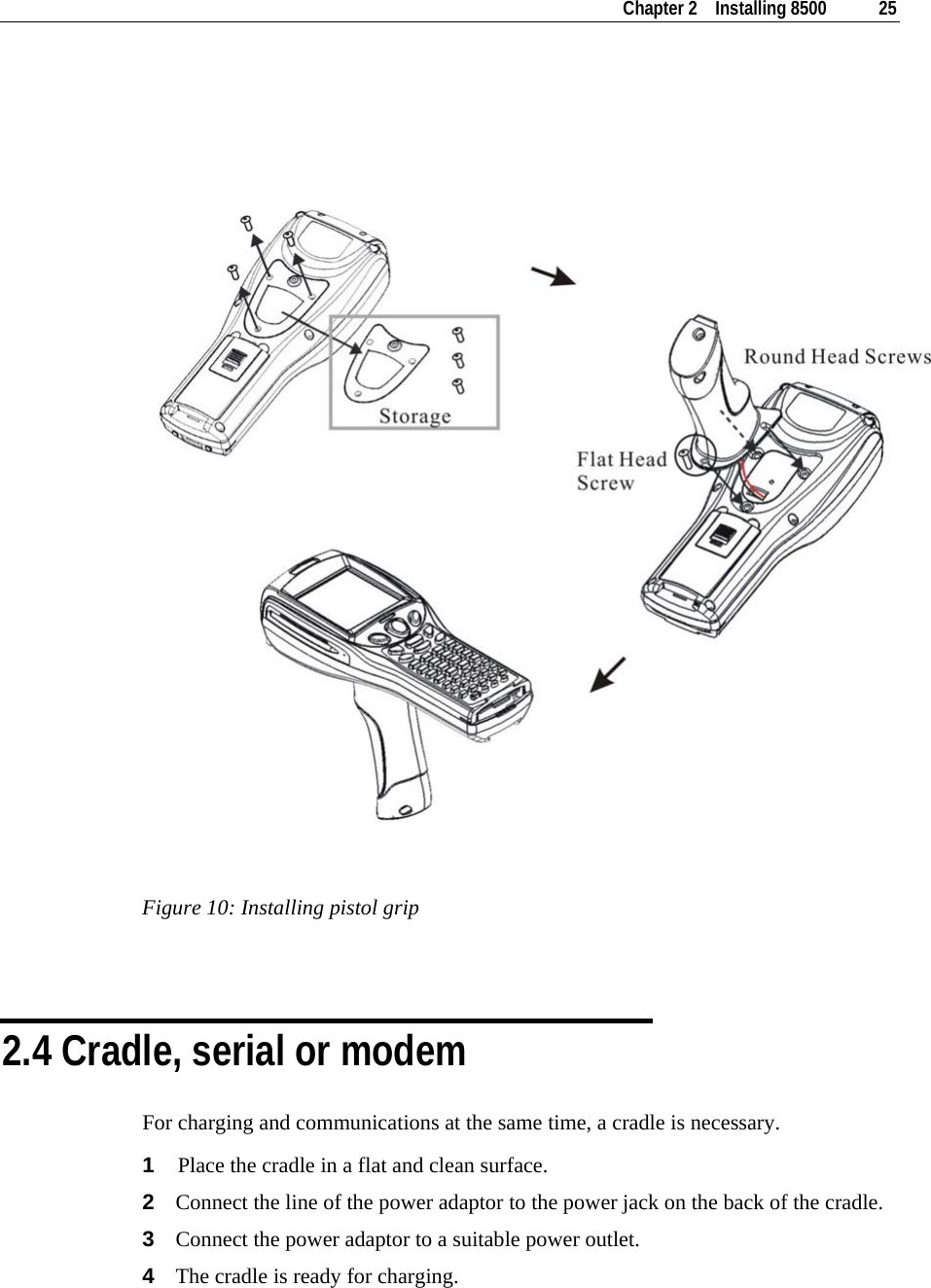    Chapter 2    Installing 8500  25     Figure 10: Installing pistol grip   2.4 Cradle, serial or modem For charging and communications at the same time, a cradle is necessary. 1  Place the cradle in a flat and clean surface. 2  Connect the line of the power adaptor to the power jack on the back of the cradle. 3  Connect the power adaptor to a suitable power outlet. 4  The cradle is ready for charging. 