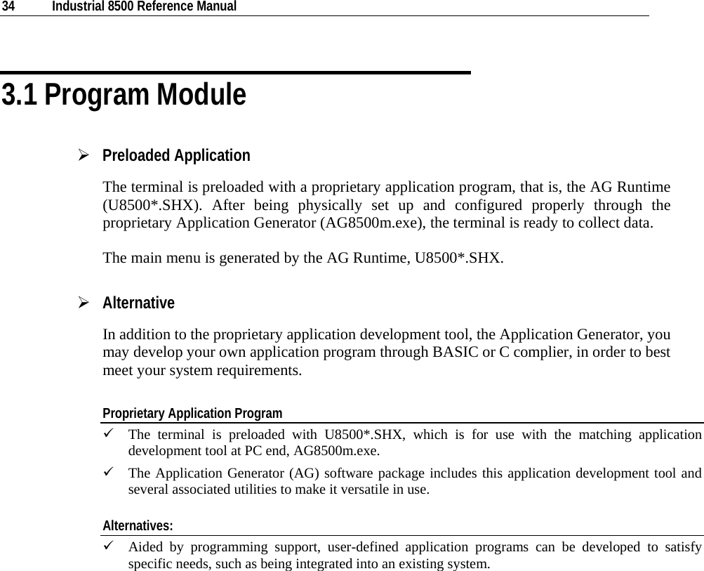  34  Industrial 8500 Reference Manual  3.1 Program Module ¾ Preloaded Application The terminal is preloaded with a proprietary application program, that is, the AG Runtime (U8500*.SHX). After being physically set up and configured properly through the proprietary Application Generator (AG8500m.exe), the terminal is ready to collect data.  The main menu is generated by the AG Runtime, U8500*.SHX. ¾ Alternative In addition to the proprietary application development tool, the Application Generator, you may develop your own application program through BASIC or C complier, in order to best meet your system requirements.  Proprietary Application Program 9 The terminal is preloaded with U8500*.SHX, which is for use with the matching application development tool at PC end, AG8500m.exe.  9 The Application Generator (AG) software package includes this application development tool and several associated utilities to make it versatile in use. Alternatives: 9 Aided by programming support, user-defined application programs can be developed to satisfy specific needs, such as being integrated into an existing system.    