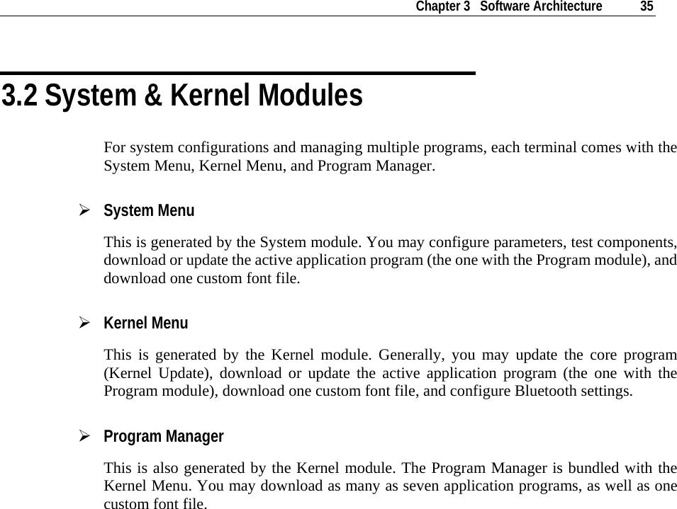    Chapter 3   Software Architecture  35  3.2 System &amp; Kernel Modules For system configurations and managing multiple programs, each terminal comes with the System Menu, Kernel Menu, and Program Manager. ¾ System Menu This is generated by the System module. You may configure parameters, test components, download or update the active application program (the one with the Program module), and download one custom font file. ¾ Kernel Menu This is generated by the Kernel module. Generally, you may update the core program (Kernel Update), download or update the active application program (the one with the Program module), download one custom font file, and configure Bluetooth settings. ¾ Program Manager This is also generated by the Kernel module. The Program Manager is bundled with the Kernel Menu. You may download as many as seven application programs, as well as one custom font file.   