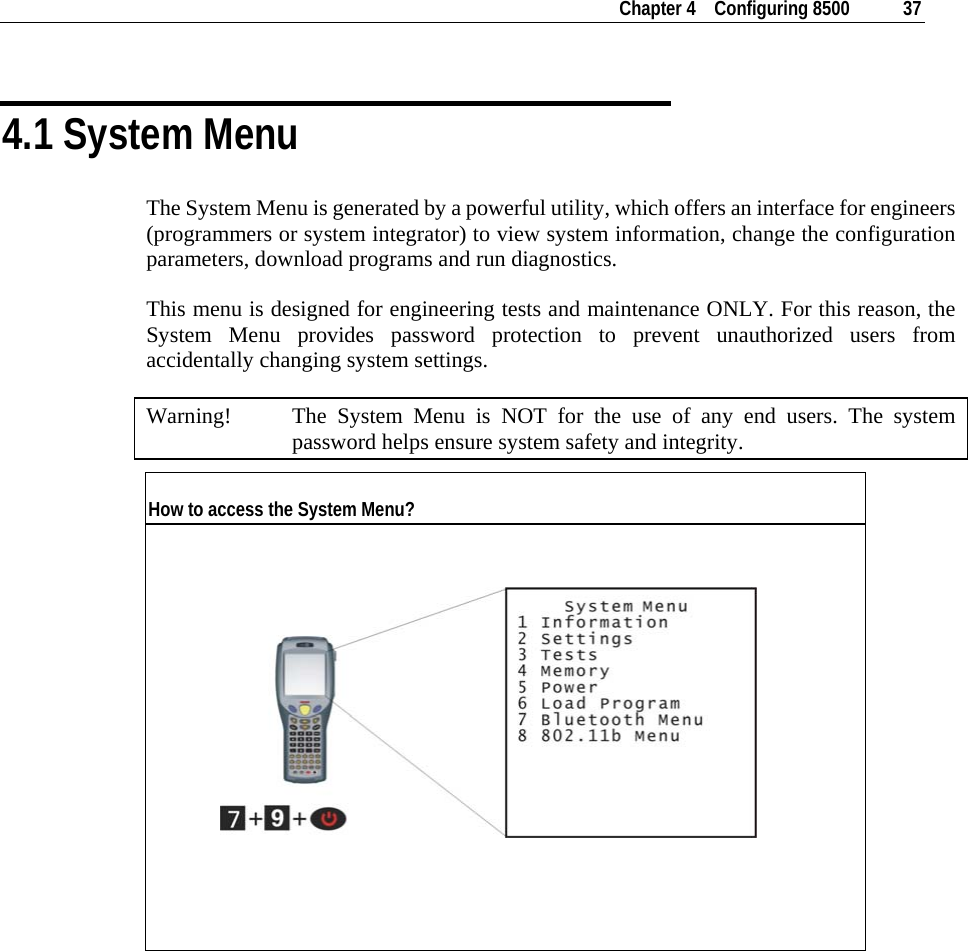    Chapter 4    Configuring 8500  37  4.1 System Menu The System Menu is generated by a powerful utility, which offers an interface for engineers (programmers or system integrator) to view system information, change the configuration parameters, download programs and run diagnostics. This menu is designed for engineering tests and maintenance ONLY. For this reason, the System Menu provides password protection to prevent unauthorized users from accidentally changing system settings. Warning!  The System Menu is NOT for the use of any end users. The system password helps ensure system safety and integrity. How to access the System Menu?                     