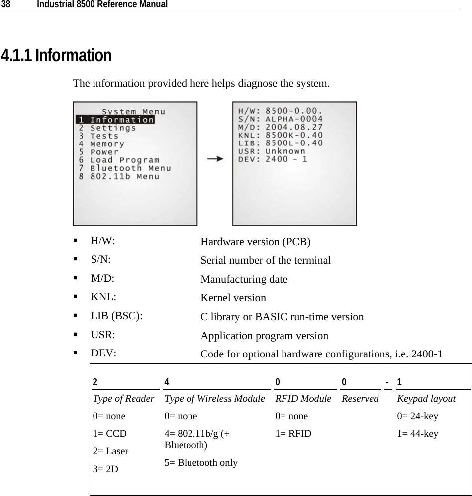  38  Industrial 8500 Reference Manual  4.1.1 Information The information provided here helps diagnose the system.    H/W:  Hardware version (PCB)  S/N:  Serial number of the terminal  M/D:  Manufacturing date  KNL:  Kernel version  LIB (BSC):  C library or BASIC run-time version  USR:  Application program version  DEV:  Code for optional hardware configurations, i.e. 2400-1 2  4  0  0  -  1 Type of Reader Type of Wireless Module RFID Module Reserved  Keypad layout 0= none 1= CCD 2= Laser 3= 2D   0= none 4= 802.11b/g (+ Bluetooth) 5= Bluetooth only  0= none 1= RFID   0= 24-key 1= 44-key   