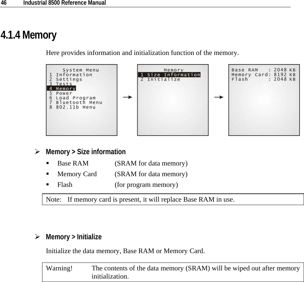  46  Industrial 8500 Reference Manual  4.1.4 Memory Here provides information and initialization function of the memory.  ¾ Memory &gt; Size information  Base RAM    (SRAM for data memory)  Memory Card  (SRAM for data memory)  Flash    (for program memory) Note:  If memory card is present, it will replace Base RAM in use.  ¾ Memory &gt; Initialize Initialize the data memory, Base RAM or Memory Card. Warning!  The contents of the data memory (SRAM) will be wiped out after memory initialization.      