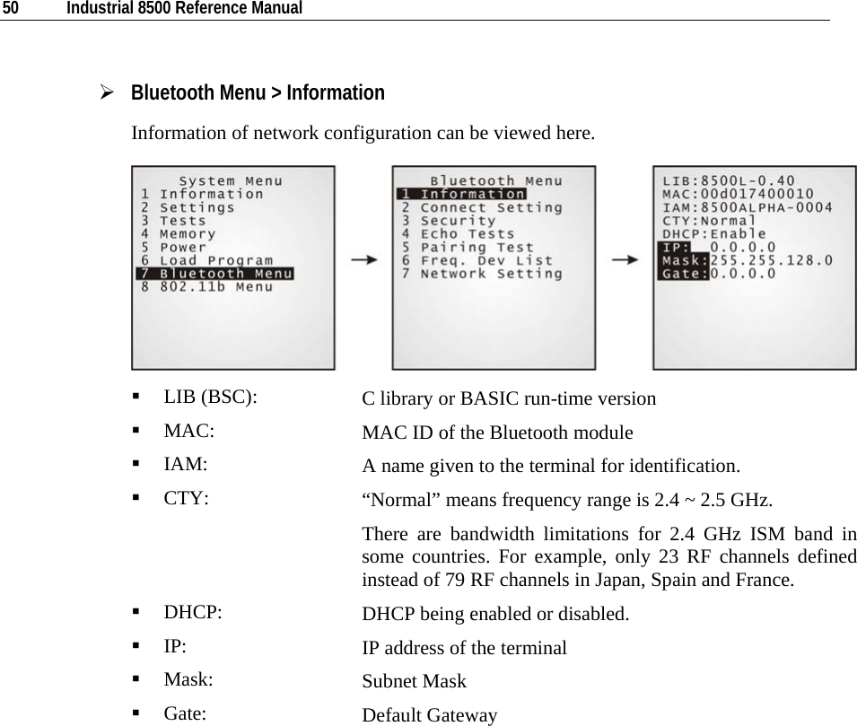  50  Industrial 8500 Reference Manual  ¾ Bluetooth Menu &gt; Information Information of network configuration can be viewed here.    LIB (BSC):  C library or BASIC run-time version  MAC:  MAC ID of the Bluetooth module  IAM:  A name given to the terminal for identification.  CTY:  “Normal” means frequency range is 2.4 ~ 2.5 GHz.  There are bandwidth limitations for 2.4 GHz ISM band in some countries. For example, only 23 RF channels defined instead of 79 RF channels in Japan, Spain and France.  DHCP:  DHCP being enabled or disabled.  IP:  IP address of the terminal  Mask:  Subnet Mask  Gate:  Default Gateway           