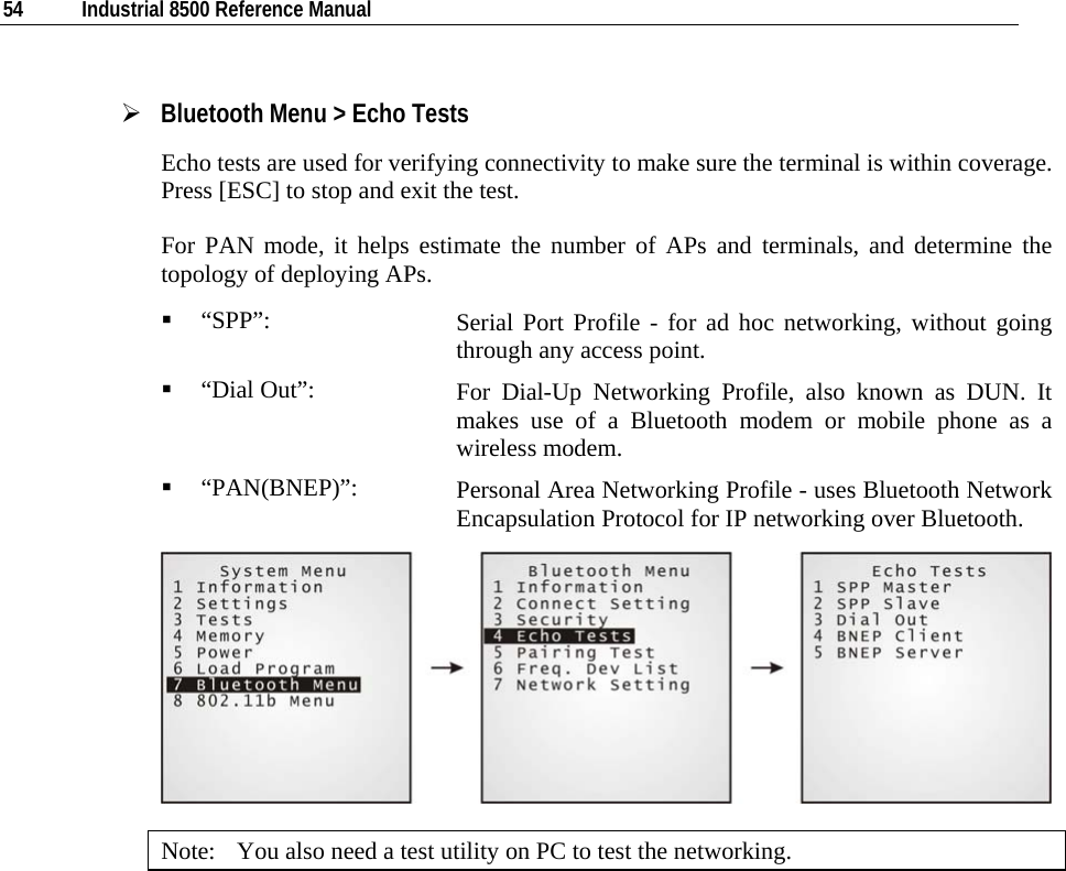  54  Industrial 8500 Reference Manual  ¾ Bluetooth Menu &gt; Echo Tests Echo tests are used for verifying connectivity to make sure the terminal is within coverage. Press [ESC] to stop and exit the test.  For PAN mode, it helps estimate the number of APs and terminals, and determine the topology of deploying APs.  “SPP”:  Serial Port Profile - for ad hoc networking, without going through any access point.  “Dial Out”:  For Dial-Up Networking Profile, also known as DUN. It makes use of a Bluetooth modem or mobile phone as a wireless modem.  “PAN(BNEP)”:  Personal Area Networking Profile - uses Bluetooth Network Encapsulation Protocol for IP networking over Bluetooth.  Note:  You also need a test utility on PC to test the networking.            