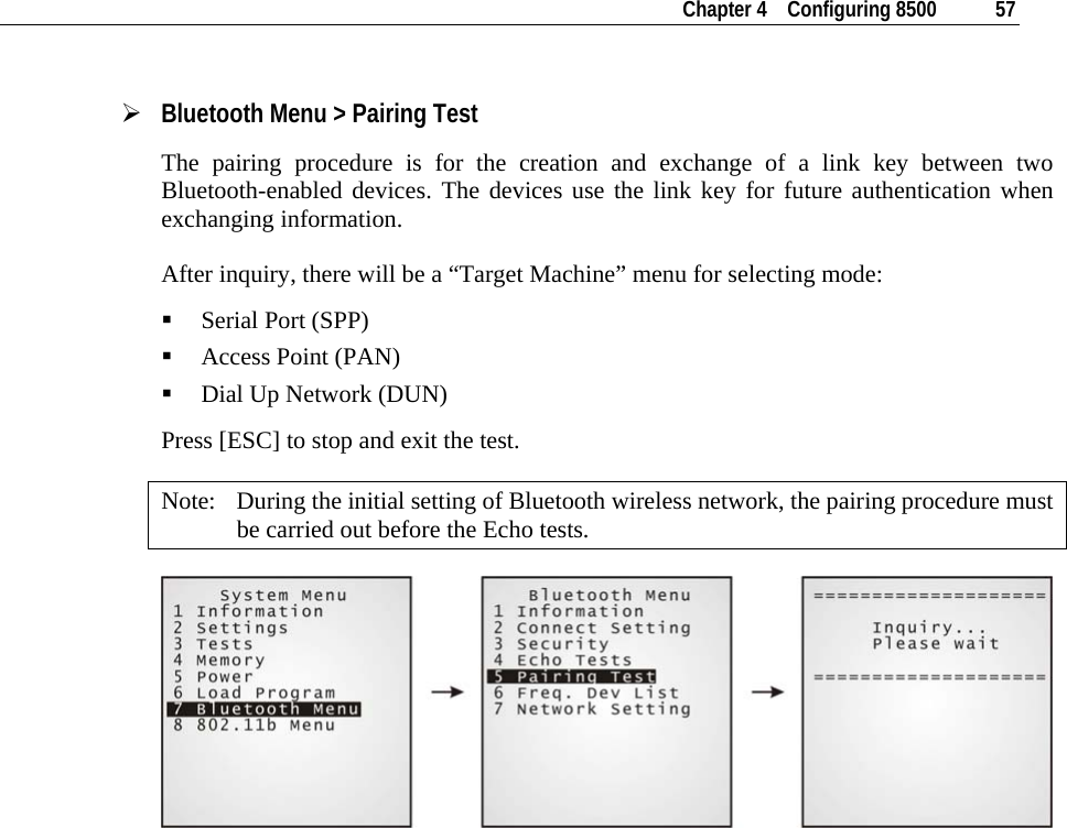    Chapter 4    Configuring 8500  57  ¾ Bluetooth Menu &gt; Pairing Test The pairing procedure is for the creation and exchange of a link key between two Bluetooth-enabled devices. The devices use the link key for future authentication when exchanging information. After inquiry, there will be a “Target Machine” menu for selecting mode:  Serial Port (SPP)  Access Point (PAN)  Dial Up Network (DUN) Press [ESC] to stop and exit the test. Note:  During the initial setting of Bluetooth wireless network, the pairing procedure must be carried out before the Echo tests.              