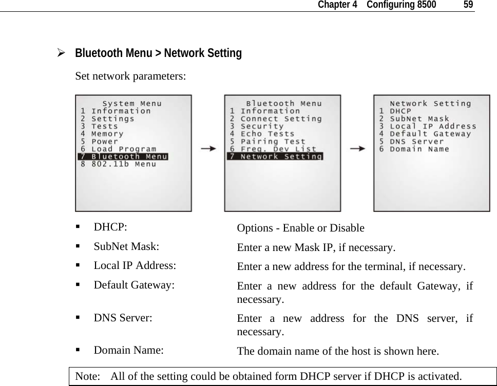   Chapter 4    Configuring 8500  59  ¾ Bluetooth Menu &gt; Network Setting Set network parameters:   DHCP:  Options - Enable or Disable  SubNet Mask:  Enter a new Mask IP, if necessary.  Local IP Address:  Enter a new address for the terminal, if necessary.  Default Gateway:  Enter a new address for the default Gateway, if necessary.  DNS Server:  Enter a new address for the DNS server, if necessary.  Domain Name:  The domain name of the host is shown here. Note:  All of the setting could be obtained form DHCP server if DHCP is activated.  