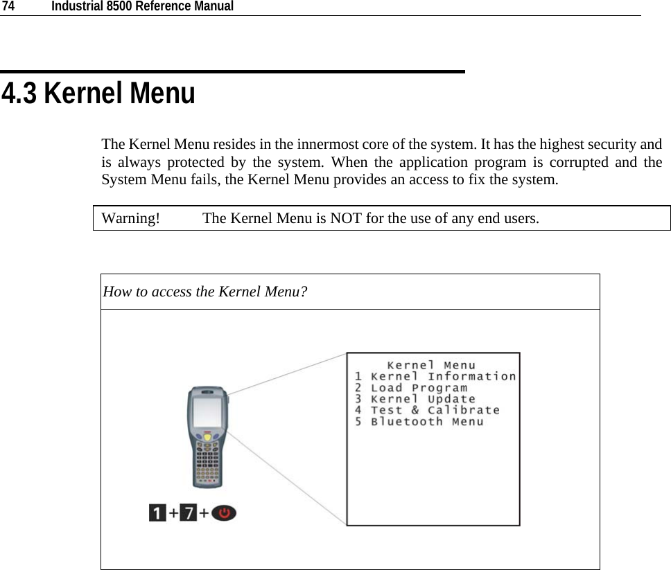  74  Industrial 8500 Reference Manual  4.3 Kernel Menu The Kernel Menu resides in the innermost core of the system. It has the highest security and is always protected by the system. When the application program is corrupted and the System Menu fails, the Kernel Menu provides an access to fix the system.  Warning!  The Kernel Menu is NOT for the use of any end users.  How to access the Kernel Menu?                         