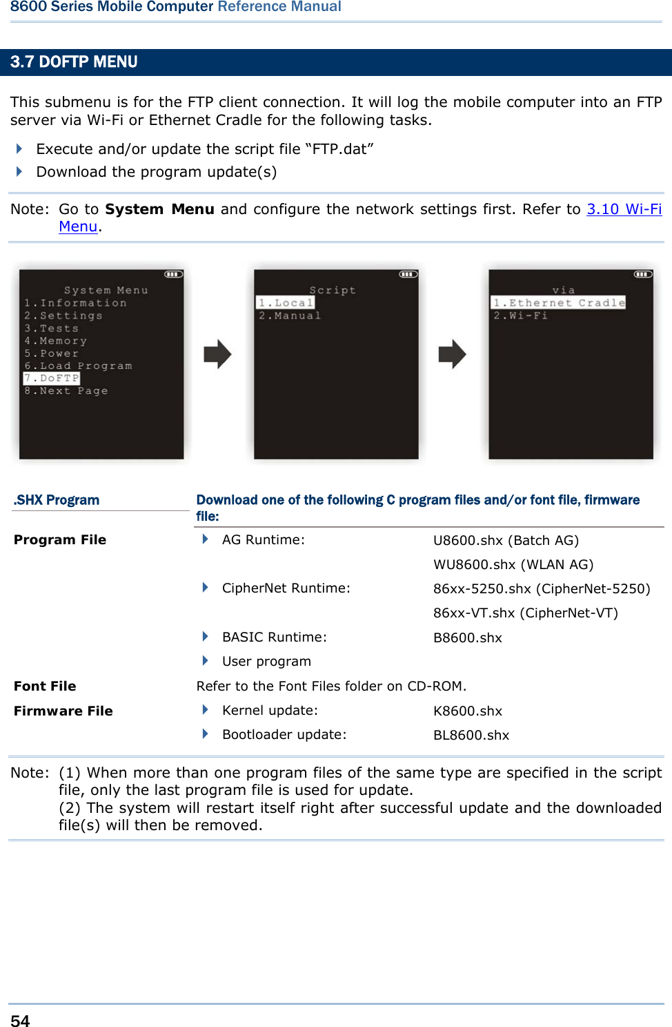 54  8600 Series Mobile Computer Reference Manual  3.7 DOFTP MENU This submenu is for the FTP client connection. It will log the mobile computer into an FTP server via Wi-Fi or Ethernet Cradle for the following tasks.  Execute and/or update the script file “FTP.dat”  Download the program update(s) Note: Go to System Menu and configure the network settings first. Refer to 3.10 Wi-Fi Menu.  .SHX Program  Download one of the following C program files and/or font file, firmware file: Program File   AG Runtime:  U8600.shx (Batch AG) WU8600.shx (WLAN AG)  CipherNet Runtime:  86xx-5250.shx (CipherNet-5250) 86xx-VT.shx (CipherNet-VT)  BASIC Runtime:  B8600.shx  User program   Font File  Refer to the Font Files folder on CD-ROM. Firmware File   Kernel update:  K8600.shx  Bootloader update:  BL8600.shx Note:  (1) When more than one program files of the same type are specified in the script file, only the last program file is used for update. (2) The system will restart itself right after successful update and the downloaded file(s) will then be removed.    