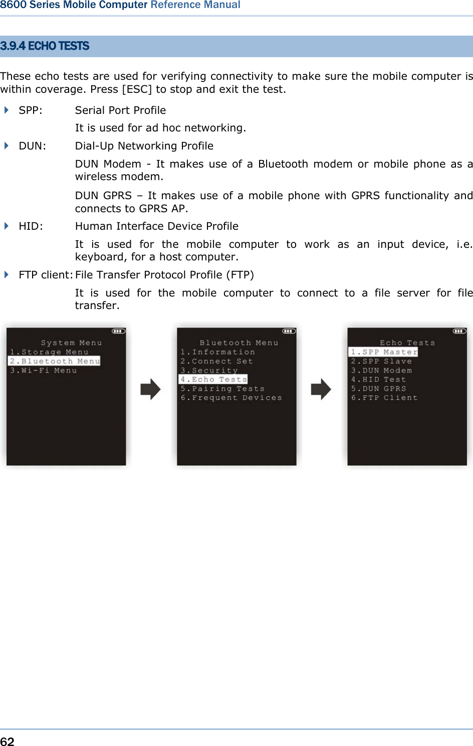 62  8600 Series Mobile Computer Reference Manual  3.9.4 ECHO TESTS These echo tests are used for verifying connectivity to make sure the mobile computer is within coverage. Press [ESC] to stop and exit the test.    SPP:    Serial Port Profile     It is used for ad hoc networking.  DUN: Dial-Up Networking Profile DUN Modem - It makes use of a Bluetooth modem or mobile phone as a wireless modem.   DUN GPRS – It makes use of a mobile phone with GPRS functionality and connects to GPRS AP.  HID:    Human Interface Device Profile It is used for the mobile computer to work as an input device, i.e. keyboard, for a host computer.  FTP client: File Transfer Protocol Profile (FTP) It is used for the mobile computer to connect to a file server for file transfer.    