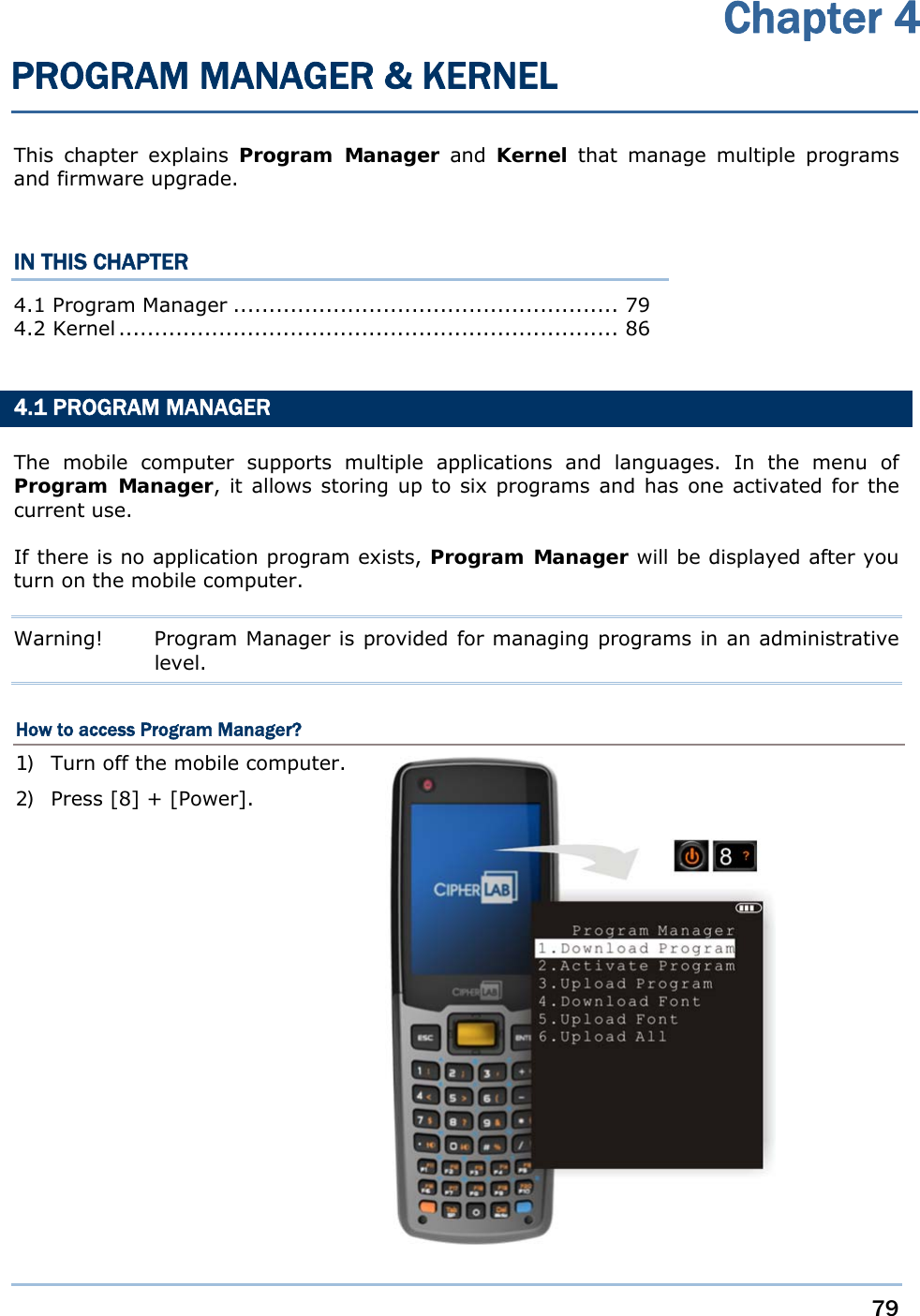     79   This chapter explains Program Manager and Kernel that manage multiple programs and firmware upgrade.  IN THIS CHAPTER 4.1 Program Manager ...................................................... 79 4.2 Kernel ......................................................................  86   4.1 PROGRAM MANAGER The mobile computer supports multiple applications and languages. In the menu of Program Manager, it allows storing up to six programs and has one activated for the current use. If there is no application program exists, Program Manager will be displayed after you turn on the mobile computer. Warning!  Program Manager is provided for managing programs in an administrative level. How to access Program Manager? 1) Turn off the mobile computer. 2) Press [8] + [Power].                Chapter 4 PROGRAM MANAGER &amp; KERNEL 