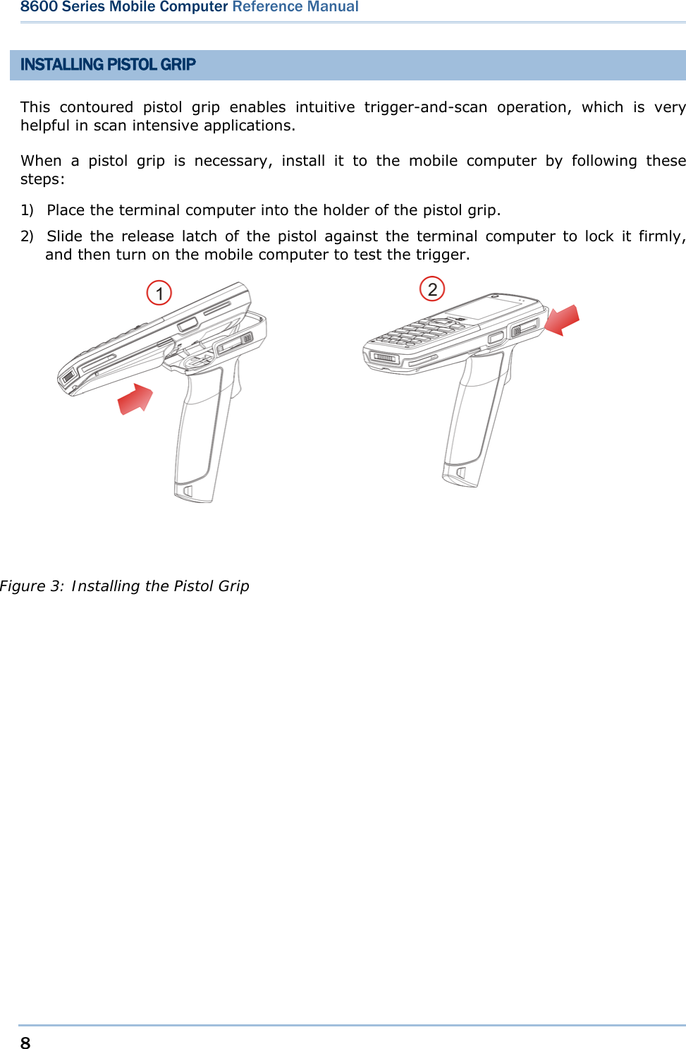 8  8600 Series Mobile Computer Reference Manual  INSTALLING PISTOL GRIP This contoured pistol grip enables intuitive trigger-and-scan operation, which is very helpful in scan intensive applications. When a pistol grip is necessary, install it to the mobile computer by following these steps: 1) Place the terminal computer into the holder of the pistol grip. 2) Slide the release latch of the pistol against the terminal computer to lock it firmly, and then turn on the mobile computer to test the trigger.           Figure 3: Installing the Pistol Grip 