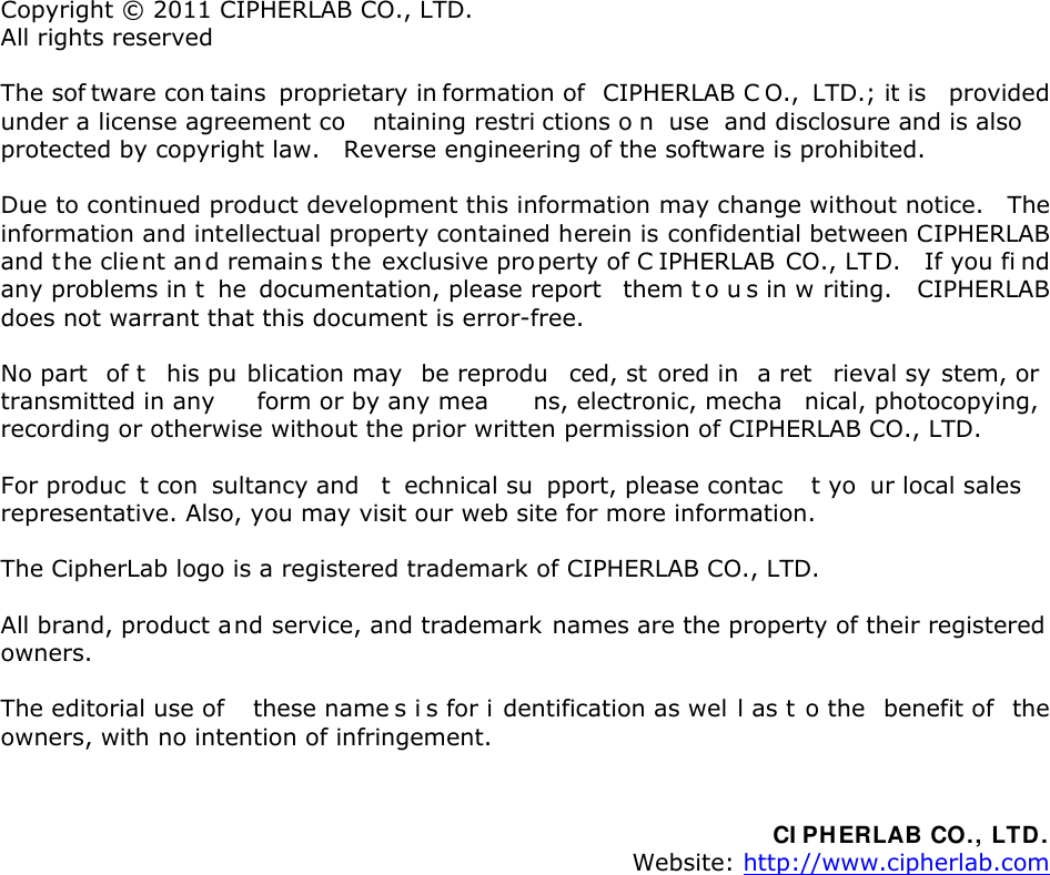  Copyright © 2011 CIPHERLAB CO., LTD. All rights reserved The sof tware con tains  proprietary in formation of  CIPHERLAB C O.,  LTD.; it is  provided under a license agreement co ntaining restri ctions o n  use  and disclosure and is also protected by copyright law.    Reverse engineering of the software is prohibited. Due to continued product development this information may change without notice.    The information and intellectual property contained herein is confidential between CIPHERLAB and t he clie nt an d remain s t he exclusive property of C IPHERLAB  CO., LTD.    If you fi nd any problems in t he  documentation, please report   them t o u s in w riting.    CIPHERLAB does not warrant that this document is error-free. No part  of t his pu blication may  be reprodu ced, st ored in  a ret rieval sy stem, or  transmitted in any  form or by any mea ns, electronic, mecha nical, photocopying, recording or otherwise without the prior written permission of CIPHERLAB CO., LTD. For produc t con sultancy and  t echnical su pport, please contac t yo ur local sales  representative. Also, you may visit our web site for more information. The CipherLab logo is a registered trademark of CIPHERLAB CO., LTD. All brand, product and service, and trademark names are the property of their registered owners. The editorial use of  these name s i s for i dentification as wel l as t o the  benefit of  the owners, with no intention of infringement.   CI PH ERLAB CO., LTD . Website: http://www.cipherlab.com                 