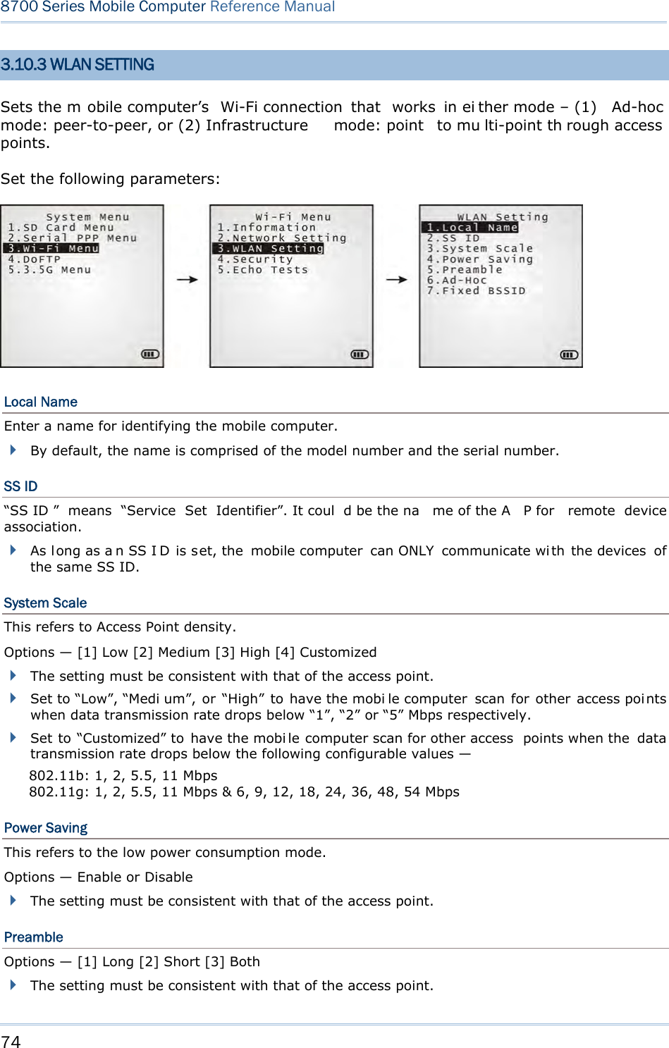 74  8700 Series Mobile Computer Reference Manual  3.10.3 WLAN SETTING Sets the m obile computer’s  Wi-Fi connection  that   works  in ei ther mode – (1)  Ad-hoc mode: peer-to-peer, or (2) Infrastructure  mode: point   to mu lti-point th rough access points. Set the following parameters:  Local Name Enter a name for identifying the mobile computer.  By default, the name is comprised of the model number and the serial number. SS ID “SS ID ”  means  “Service  Set  Identifier”. It coul d be the na me of the A P for  remote  device association.  As long as a n SS I D is set, the  mobile computer  can ONLY  communicate with the devices  of the same SS ID. System Scale This refers to Access Point density. Options — [1] Low [2] Medium [3] High [4] Customized  The setting must be consistent with that of the access point.  Set to “Low”, “Medi um”, or  “High”  to  have the mobi le computer  scan  for  other access points when data transmission rate drops below “1”, “2” or “5” Mbps respectively.  Set to “Customized” to  have the mobi le computer scan for other access  points when the  data transmission rate drops below the following configurable values — 802.11b: 1, 2, 5.5, 11 Mbps 802.11g: 1, 2, 5.5, 11 Mbps &amp; 6, 9, 12, 18, 24, 36, 48, 54 Mbps Power Saving This refers to the low power consumption mode. Options — Enable or Disable  The setting must be consistent with that of the access point. Preamble Options — [1] Long [2] Short [3] Both  The setting must be consistent with that of the access point. 