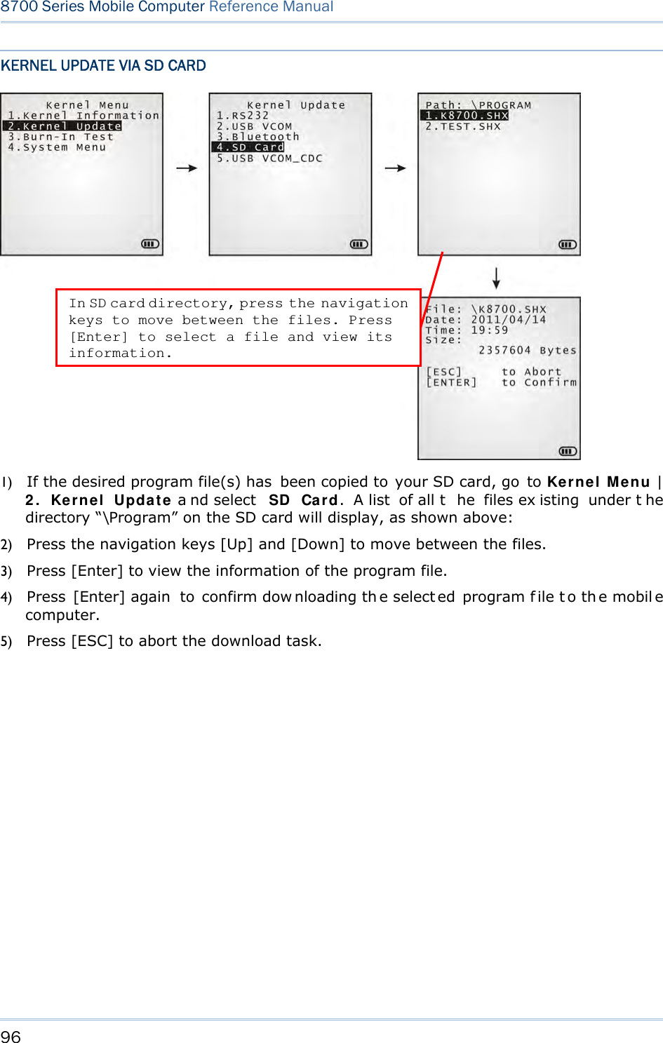96  8700 Series Mobile Computer Reference Manual  KERNEL UPDATE VIA SD CARD  1) If the desired program file(s) has  been copied to your SD card, go to Kernel Menu | 2. Kernel Update a nd select  SD Card. A list  of all t he files ex isting under t he directory “\Program” on the SD card will display, as shown above: 2) Press the navigation keys [Up] and [Down] to move between the files. 3) Press [Enter] to view the information of the program file. 4) Press [Enter] again  to confirm dow nloading th e select ed program f ile t o th e mobil e computer. 5) Press [ESC] to abort the download task.  In SD card directory, press the navigation keys to move between the files. Press [Enter] to select a file and view its information. 