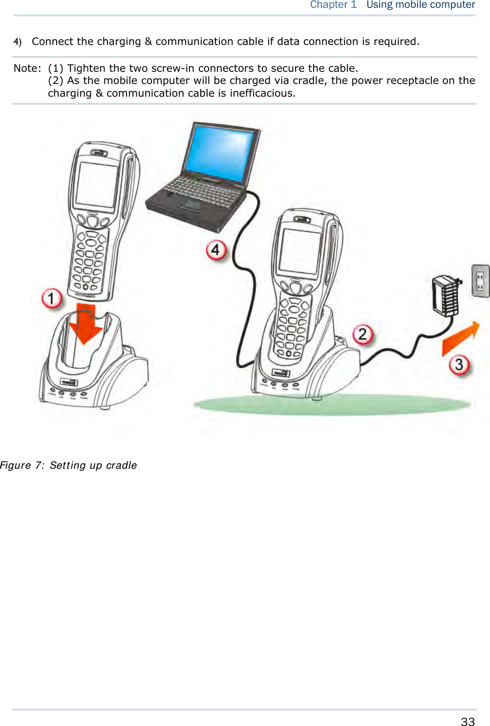     33   Chapter 1   Using mobile computer  4) Connect the charging &amp; communication cable if data connection is required. Note:  (1) Tighten the two screw-in connectors to secure the cable. (2) As the mobile computer will be charged via cradle, the power receptacle on the charging &amp; communication cable is inefficacious.     Figure 7: Setting up cradle 