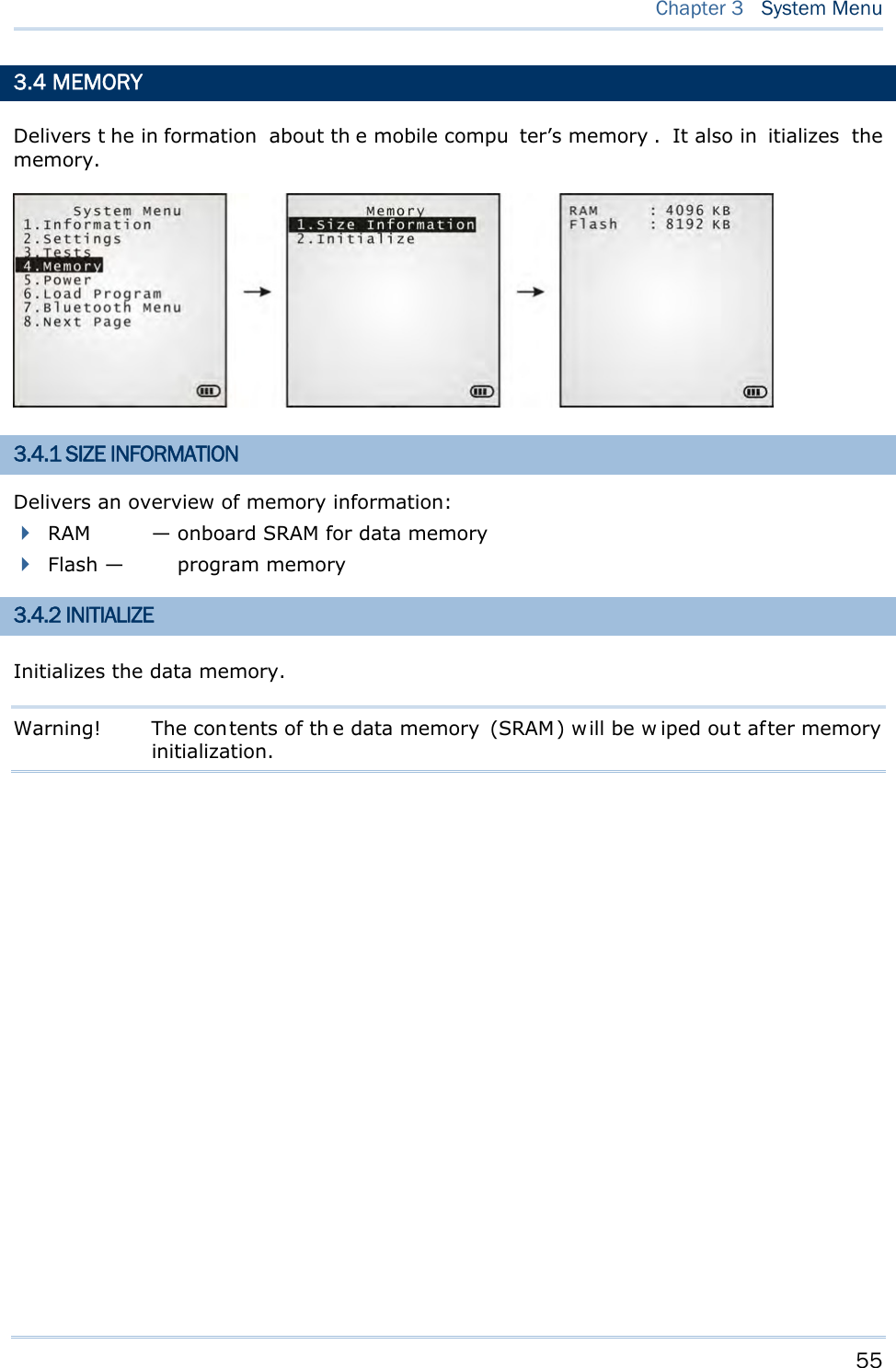     55   Chapter 3  System Menu  3.4 MEMORY Delivers t he in formation about th e mobile compu ter’s memory . It also in itializes the memory.  3.4.1 SIZE INFORMATION Delivers an overview of memory information:  RAM  — onboard SRAM for data memory  Flash — program memory 3.4.2 INITIALIZE Initializes the data memory. Warning!  The contents of th e data memory  (SRAM) will be w iped out af ter memory initialization.        