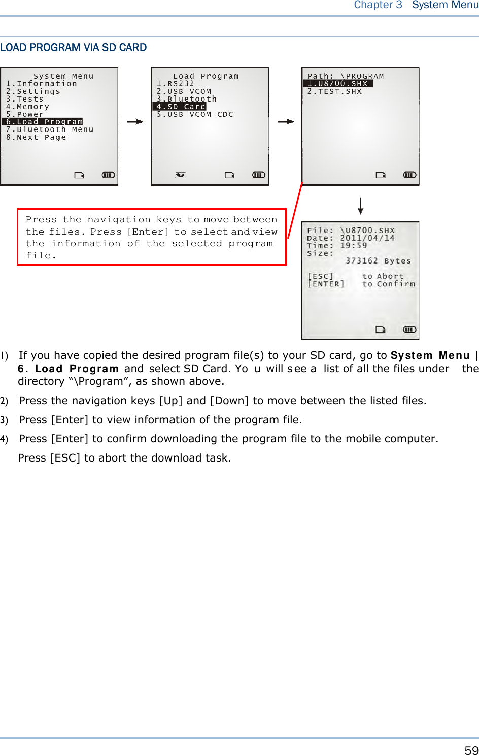     59   Chapter 3  System Menu  LOAD PROGRAM VIA SD CARD  1) If you have copied the desired program file(s) to your SD card, go to System Menu | 6. Load Program and  select SD Card. Yo u will s ee a  list of all the files under  the directory “\Program”, as shown above. 2) Press the navigation keys [Up] and [Down] to move between the listed files. 3) Press [Enter] to view information of the program file. 4) Press [Enter] to confirm downloading the program file to the mobile computer. Press [ESC] to abort the download task.  Press the navigation keys to move between the files. Press [Enter] to select and view the information of the selected program file. 