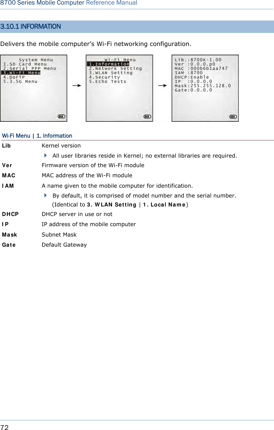 72  8700 Series Mobile Computer Reference Manual  3.10.1 INFORMATION Delivers the mobile computer’s Wi-Fi networking configuration.  Wi-Fi Menu | 1. Information Lib Kernel version  All user libraries reside in Kernel; no external libraries are required. Ver Firmware version of the Wi-Fi module MAC  MAC address of the Wi-Fi module IAM  A name given to the mobile computer for identification.  By default, it is comprised of model number and the serial number. (Identical to 3. WLAN Setting | 1. Local Name) DHCP  DHCP server in use or not IP  IP address of the mobile computer Mask  Subnet Mask Gate  Default Gateway            