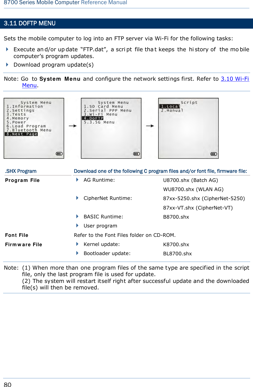 80  8700 Series Mobile Computer Reference Manual  3.11 DOFTP MENU Sets the mobile computer to log into an FTP server via Wi-Fi for the following tasks:  Execute an d/or up date “FTP.dat”, a scri pt file tha t keeps  the  hi story of  the mo bile computer’s program updates.  Download program update(s) Note: Go to System Menu and configure the network settings first. Refer to 3.10 Wi-Fi Menu.  .SHX Program  Download one of the following C program files and/or font file, firmware file:  AG Runtime:  U8700.shx (Batch AG) WU8700.shx (WLAN AG)  CipherNet Runtime:  87xx-5250.shx (CipherNet-5250) 87xx-VT.shx (CipherNet-VT)  BASIC Runtime:  B8700.shx Program File  User program   Font File  Refer to the Font Files folder on CD-ROM.  Kernel update:  K8700.shx Firmware File  Bootloader update:  BL8700.shx Note:  (1) When more than one program files of the same type are specified in the script file, only the last program file is used for update. (2) The system will restart itself right after successful update and the downloaded file(s) will then be removed.    
