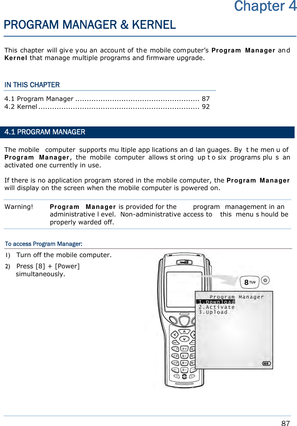     87   This chapter will give you an account of the mobile computer’s Program Manager an d Kernel that manage multiple programs and firmware upgrade.  IN THIS CHAPTER 4.1 Program Manager ...................................................... 87 4.2 Kernel ...................................................................... 92   4.1 PROGRAM MANAGER The mobile  computer supports mu ltiple app lications an d lan guages. By  t he men u of Program Manager, the mobile computer allows st oring up t o six  programs plu s an activated one currently in use. If there is no application program stored in the mobile computer, the Program Manager will display on the screen when the mobile computer is powered on. Warning!  Program Manager is provided for the  program management in an  administrative l evel. Non-administrative access to  this menu s hould be properly warded off. To access Program Manager: 1) Turn off the mobile computer. 2) Press [8] + [Power] simultaneously.   Chapter 4 PROGRAM MANAGER &amp; KERNEL 