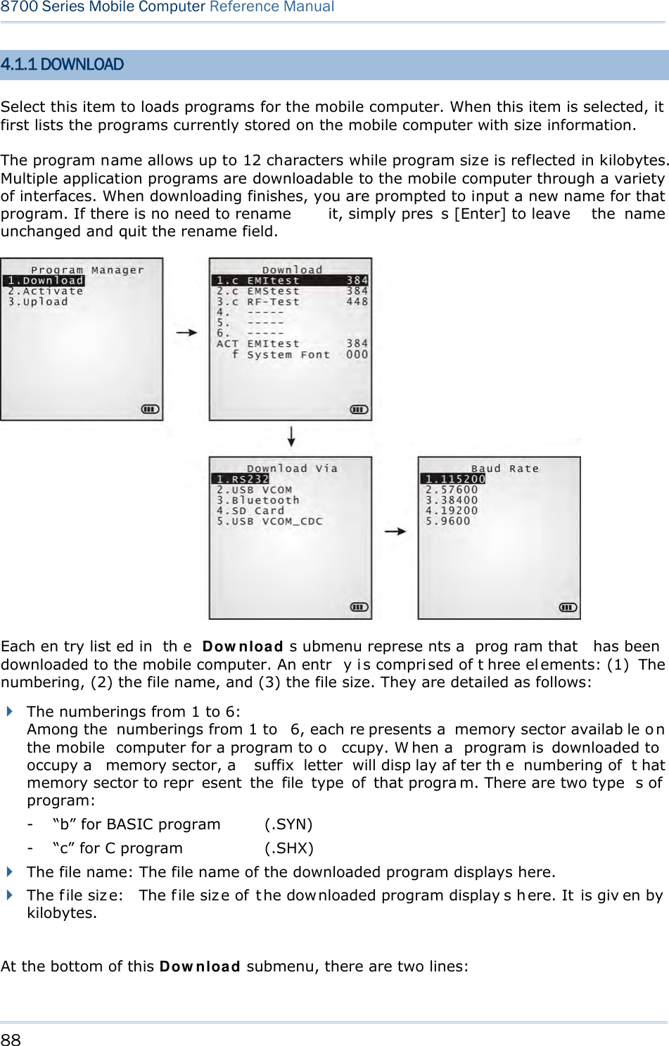 88  8700 Series Mobile Computer Reference Manual  4.1.1 DOWNLOAD Select this item to loads programs for the mobile computer. When this item is selected, it first lists the programs currently stored on the mobile computer with size information. The program name allows up to 12 characters while program size is reflected in kilobytes. Multiple application programs are downloadable to the mobile computer through a variety of interfaces. When downloading finishes, you are prompted to input a new name for that program. If there is no need to rename  it, simply pres s [Enter] to leave  the name unchanged and quit the rename field.  Each en try list ed in  th e Download s ubmenu represe nts a  prog ram that  has been  downloaded to the mobile computer. An entr y i s compri sed of t hree el ements: (1)  The numbering, (2) the file name, and (3) the file size. They are detailed as follows:  The numberings from 1 to 6: Among the  numberings from 1 to  6, each re presents a  memory sector availab le o n the mobile  computer for a program to o ccupy. W hen a  program is  downloaded to  occupy a  memory sector, a  suffix letter will disp lay af ter th e numbering of  t hat memory sector to repr esent the file type of that progra m. There are two type s of  program: -  “b” for BASIC program  (.SYN) -  “c” for C program    (.SHX)  The file name: The file name of the downloaded program displays here.  The f ile siz e:  The f ile siz e of  t he dow nloaded program display s h ere. It  is giv en by  kilobytes.  At the bottom of this Download submenu, there are two lines: 