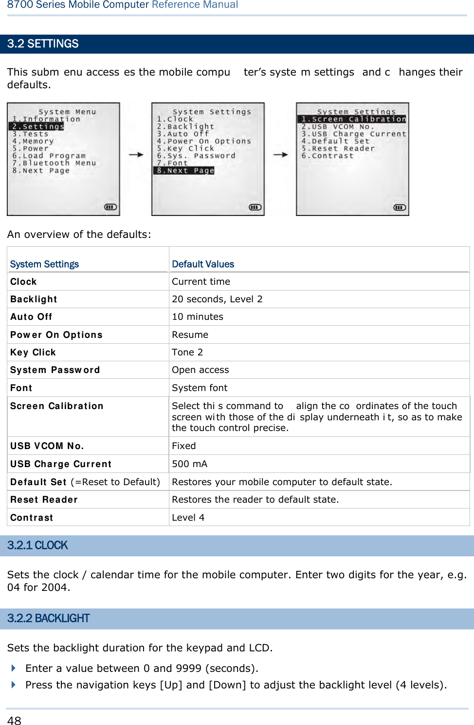 48  8700 Series Mobile Computer Reference Manual  3.2 SETTINGS This subm enu access es the mobile compu ter’s syste m settings  and c hanges their defaults.  An overview of the defaults: System Settings  Default Values Clock   Current time Backlight   20 seconds, Level 2 Aut o Off  10 minutes Pow er On Opt ions  Resume Key Click   Tone 2 Syst e m  Pa ssw ord  Open access Font   System font Scre e n Ca libr a t ion  Select thi s command to  align the co ordinates of the touch screen wi th those of the di splay underneath i t, so as to make the touch control precise. USB VCOM  N o.  Fixed USB Cha rge Cu r rent  500 mA Defa ult  Set  (=Reset to Default) Restores your mobile computer to default state. Re set  Re a der  Restores the reader to default state. Cont rast   Level 4 3.2.1 CLOCK Sets the clock / calendar time for the mobile computer. Enter two digits for the year, e.g. 04 for 2004. 3.2.2 BACKLIGHT Sets the backlight duration for the keypad and LCD.  Enter a value between 0 and 9999 (seconds).  Press the navigation keys [Up] and [Down] to adjust the backlight level (4 levels).  