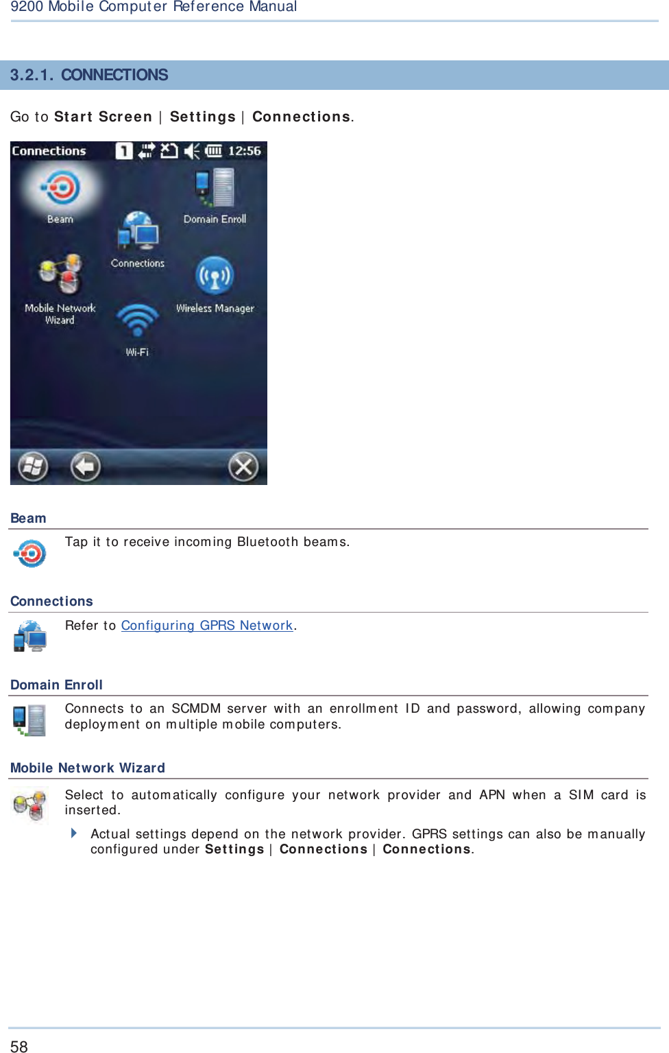 589200 Mobile Comput erRef erence Manual3.2. 1. CONNECTIONSGo to Star t  Scre en  |  Se t t in gs | Connect ions.  Beam  Tap it  to receive incom ing Bluetooth beam s. Connections Refer to Configuring GPRS Net work. Domain Enroll  Connect s t o an SCMDM server wit h an enr ollm ent I D and password, allowing com pany deploym ent on m ultiple m obile com puters. Mobile Network Wizard  Select t o aut om at ically configure your network provider and APN when a SI M car d is insert ed. Actual set t ings depend on the net work provider. GPRS set tings can also be m anually configured under Se t t in gs |  Conne ct ion s |  Conne ct ion s. 