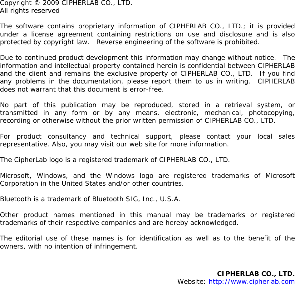  Copyright © 2009 CIPHERLAB CO., LTD. All rights reserved The software contains proprietary information of CIPHERLAB CO., LTD.; it is provided under a license agreement containing restrictions on use and disclosure and is also protected by copyright law.  Reverse engineering of the software is prohibited. Due to continued product development this information may change without notice.  The information and intellectual property contained herein is confidential between CIPHERLAB and the client and remains the exclusive property of CIPHERLAB CO., LTD.  If you find any problems in the documentation, please report them to us in writing.  CIPHERLAB does not warrant that this document is error-free. No part of this publication may be reproduced, stored in a retrieval system, or transmitted in any form or by any means, electronic, mechanical, photocopying, recording or otherwise without the prior written permission of CIPHERLAB CO., LTD. For product consultancy and technical support, please contact your local sales representative. Also, you may visit our web site for more information. The CipherLab logo is a registered trademark of CIPHERLAB CO., LTD.  Microsoft, Windows, and the Windows logo are registered trademarks of Microsoft Corporation in the United States and/or other countries.  Bluetooth is a trademark of Bluetooth SIG, Inc., U.S.A. Other product names mentioned in this manual may be trademarks or registered trademarks of their respective companies and are hereby acknowledged.  The editorial use of these names is for identification as well as to the benefit of the owners, with no intention of infringement.   CIPHERLAB CO., LTD.  Website: http://www.cipherlab.com                 