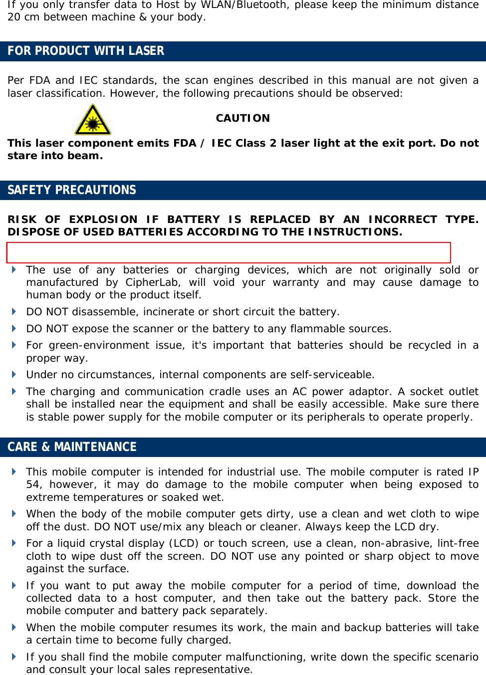  If you only transfer data to Host by WLAN/Bluetooth, please keep the minimum distance 20 cm between machine &amp; your body. FOR PRODUCT WITH LASER Per FDA and IEC standards, the scan engines described in this manual are not given a laser classification. However, the following precautions should be observed: CAUTION This laser component emits FDA / IEC Class 2 laser light at the exit port. Do not stare into beam.  SAFETY PRECAUTIONS RISK OF EXPLOSION IF BATTERY IS REPLACED BY AN INCORRECT TYPE. DISPOSE OF USED BATTERIES ACCORDING TO THE INSTRUCTIONS.  The maximum level of Specific Absorption Rate (SAR) measured is 0.211 W/kg.  The use of any batteries or charging devices, which are not originally sold or manufactured by CipherLab, will void your warranty and may cause damage to human body or the product itself.  DO NOT disassemble, incinerate or short circuit the battery.  DO NOT expose the scanner or the battery to any flammable sources.  For green-environment issue, it&apos;s important that batteries should be recycled in a proper way.   Under no circumstances, internal components are self-serviceable.  The charging and communication cradle uses an AC power adaptor. A socket outlet shall be installed near the equipment and shall be easily accessible. Make sure there is stable power supply for the mobile computer or its peripherals to operate properly. CARE &amp; MAINTENANCE  This mobile computer is intended for industrial use. The mobile computer is rated IP 54, however, it may do damage to the mobile computer when being exposed to extreme temperatures or soaked wet.  When the body of the mobile computer gets dirty, use a clean and wet cloth to wipe off the dust. DO NOT use/mix any bleach or cleaner. Always keep the LCD dry.  For a liquid crystal display (LCD) or touch screen, use a clean, non-abrasive, lint-free cloth to wipe dust off the screen. DO NOT use any pointed or sharp object to move against the surface.  If you want to put away the mobile computer for a period of time, download the collected data to a host computer, and then take out the battery pack. Store the mobile computer and battery pack separately.   When the mobile computer resumes its work, the main and backup batteries will take a certain time to become fully charged.  If you shall find the mobile computer malfunctioning, write down the specific scenario and consult your local sales representative.  