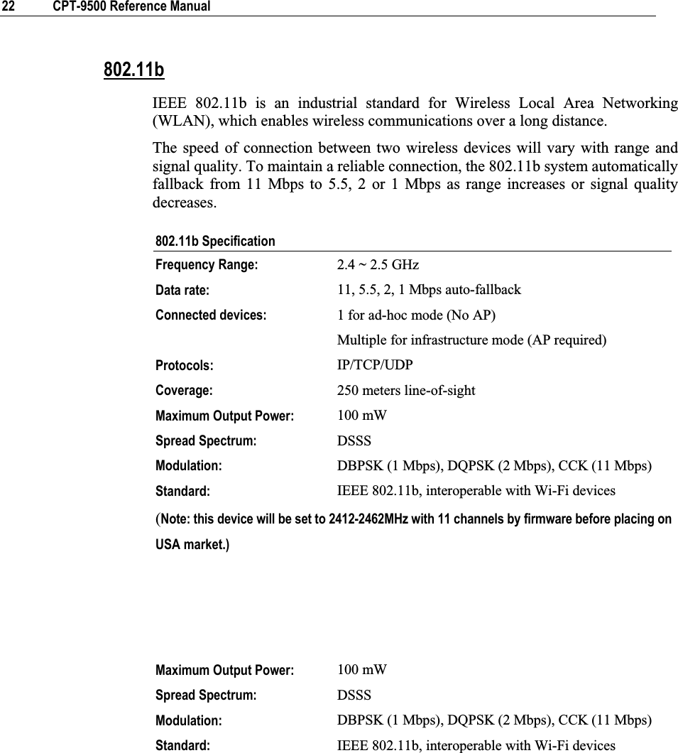 22  CPT-9500 Reference Manual 802.11bIEEE 802.11b is an industrial standard for Wireless Local Area Networking (WLAN), which enables wireless communications over a long distance. The speed of connection between two wireless devices will vary with range and signal quality. To maintain a reliable connection, the 802.11b system automatically fallback from 11 Mbps to 5.5, 2 or 1 Mbps as range increases or signal quality decreases. 802.11b Specification Frequency Range: 2.4 ~ 2.5 GHzData rate: 11, 5.5, 2, 1 Mbps auto-fallback Connected devices:  1 for ad-hoc mode (No AP) Multiple for infrastructure mode (AP required)Protocols: IP/TCP/UDP Coverage:   250 meters line-of-sightMaximum Output Power:  100 mWSpread Spectrum:  DSSSModulation:  DBPSK (1 Mbps), DQPSK (2 Mbps), CCK (11 Mbps) Standard:  IEEE 802.11b, interoperable with Wi-Fi devices (Note: this device will be set to 2412-2462MHz with 11 channels by firmware before placing on USA market.)Maximum Output Power:  100 mWSpread Spectrum:  DSSSModulation:  DBPSK (1 Mbps), DQPSK (2 Mbps), CCK (11 Mbps) Standard:  IEEE 802.11b, interoperable with Wi-Fi devices 