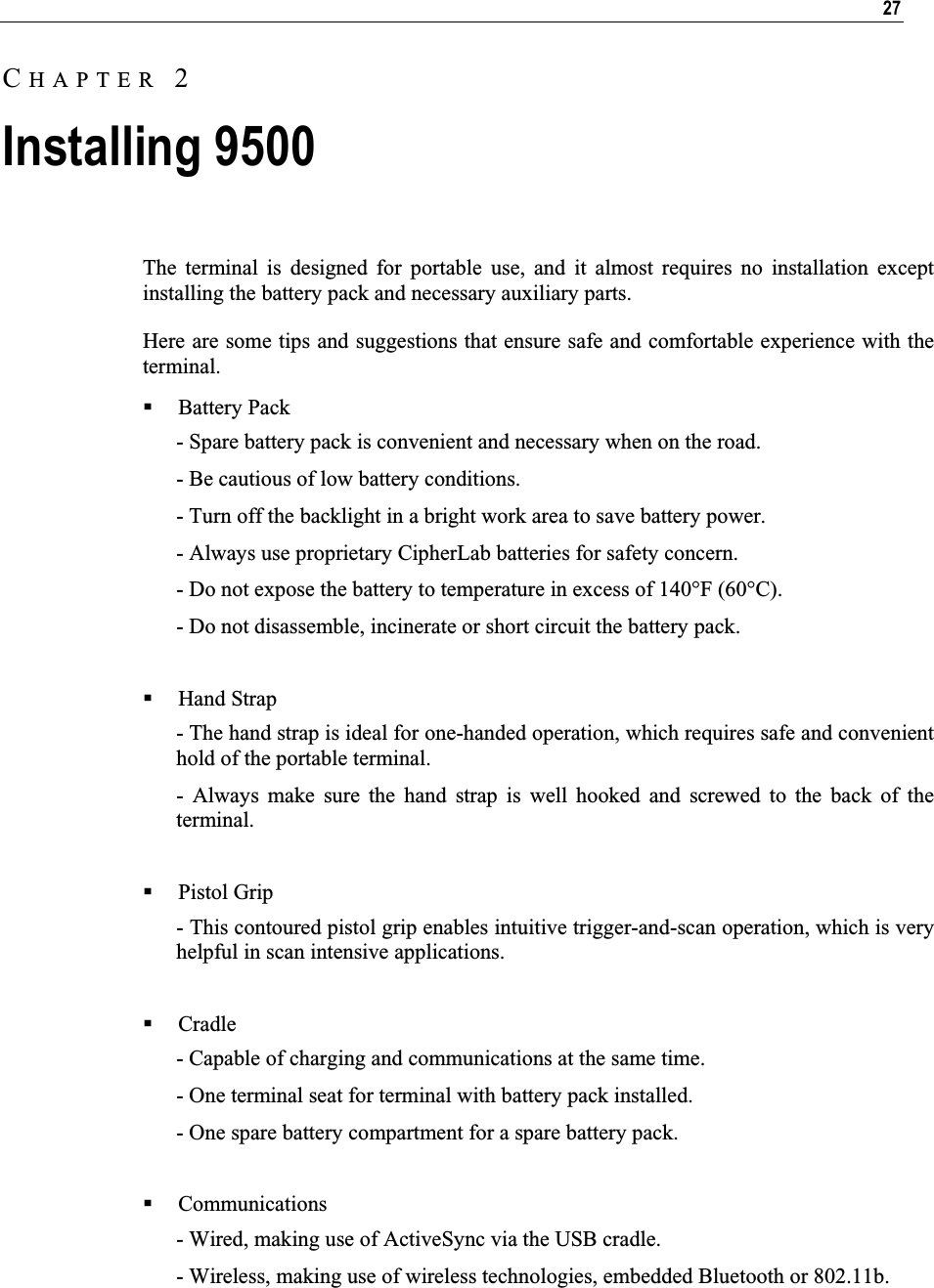 27The terminal is designed for portable use, and it almost requires no installation except installing the battery pack and necessary auxiliary parts. Here are some tips and suggestions that ensure safe and comfortable experience with the terminal. Battery Pack - Spare battery pack is convenient and necessary when on the road. - Be cautious of low battery conditions.  - Turn off the backlight in a bright work area to save battery power. - Always use proprietary CipherLab batteries for safety concern. - Do not expose the battery to temperature in excess of 140°F (60°C). - Do not disassemble, incinerate or short circuit the battery pack. Hand Strap - The hand strap is ideal for one-handed operation, which requires safe and convenient hold of the portable terminal. - Always make sure the hand strap is well hooked and screwed to the back of the terminal. Pistol Grip - This contoured pistol grip enables intuitive trigger-and-scan operation, which is very helpful in scan intensive applications.  Cradle - Capable of charging and communications at the same time. - One terminal seat for terminal with battery pack installed. - One spare battery compartment for a spare battery pack. Communications - Wired, making use of ActiveSync via the USB cradle. - Wireless, making use of wireless technologies, embedded Bluetooth or 802.11b. CHAPTER 2Installing 9500 
