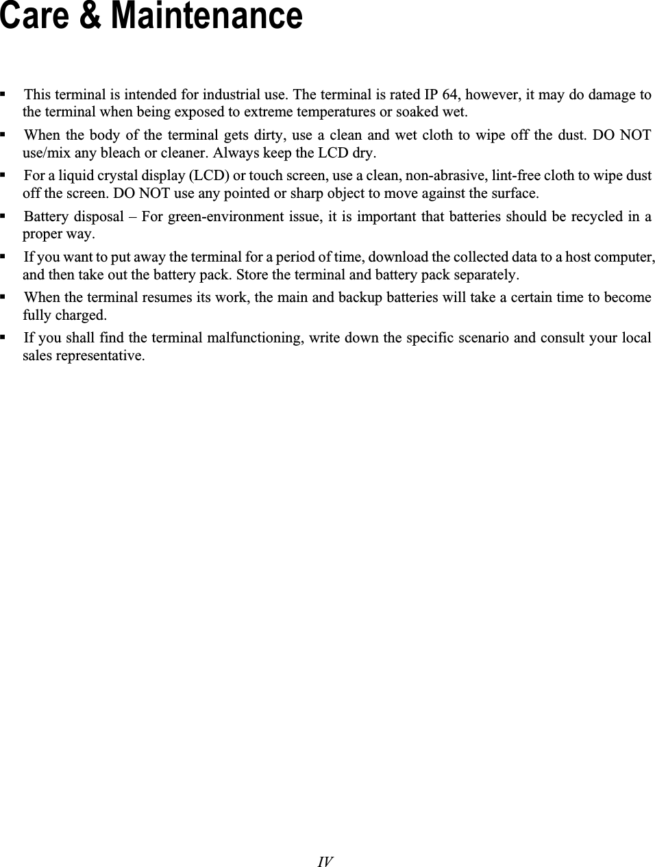 IVThis terminal is intended for industrial use. The terminal is rated IP 64, however, it may do damage to the terminal when being exposed to extreme temperatures or soaked wet. When the body of the terminal gets dirty, use a clean and wet cloth to wipe off the dust. DO NOT use/mix any bleach or cleaner. Always keep the LCD dry. For a liquid crystal display (LCD) or touch screen, use a clean, non-abrasive, lint-free cloth to wipe dust off the screen. DO NOT use any pointed or sharp object to move against the surface. Battery disposal – For green-environment issue, it is important that batteries should be recycled in a proper way. If you want to put away the terminal for a period of time, download the collected data to a host computer, and then take out the battery pack. Store the terminal and battery pack separately.  When the terminal resumes its work, the main and backup batteries will take a certain time to become fully charged. If you shall find the terminal malfunctioning, write down the specific scenario and consult your local sales representative. Care &amp; Maintenance 