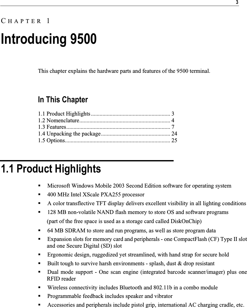 3This chapter explains the hardware parts and features of the 9500 terminal.  In This Chapter 1.1 Product Highlights....................................................... 3 1.2 Nomenclature............................................................... 4 1.3 Features........................................................................ 7 1.4 Unpacking the package................................................ 24 1.5 Options......................................................................... 25 1.1 Product Highlights Microsoft Windows Mobile 2003 Second Edition software for operating system 400 MHz Intel XScale PXA255 processor A color transflective TFT display delivers excellent visibility in all lighting conditions 128 MB non-volatile NAND flash memory to store OS and software programs (part of the free space is used as a storage card called DiskOnChip) 64 MB SDRAM to store and run programs, as well as store program data Expansion slots for memory card and peripherals - one CompactFlash (CF) Type II slot and one Secure Digital (SD) slot Ergonomic design, ruggedized yet streamlined, with hand strap for secure hold Built tough to survive harsh environments - splash, dust &amp; drop resistant Dual mode support - One scan engine (integrated barcode scanner/imager) plus one RFID reader Wireless connectivity includes Bluetooth and 802.11b in a combo module Programmable feedback includes speaker and vibrator Accessories and peripherals include pistol grip, international AC charging cradle, etc. CHAPTER 1Introducing 9500 