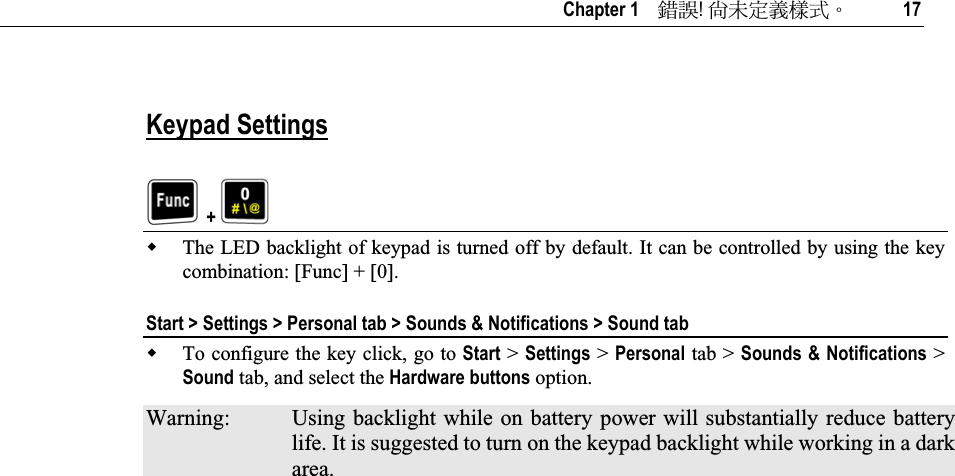   Chapter 1    ᙑᎄ!ࡸآࡳᆠᑌڤΖ 17 Keypad Settings  + The LED backlight of keypad is turned off by default. It can be controlled by using the key combination: [Func] + [0]. Start &gt; Settings &gt; Personal tab &gt; Sounds &amp; Notifications &gt; Sound tab To configure the key click, go to Start &gt; Settings &gt; Personal tab &gt; Sounds &amp; Notifications &gt; Sound tab, and select the Hardware buttons option. Warning:  Using backlight while on battery power will substantially reduce battery life. It is suggested to turn on the keypad backlight while working in a dark area.