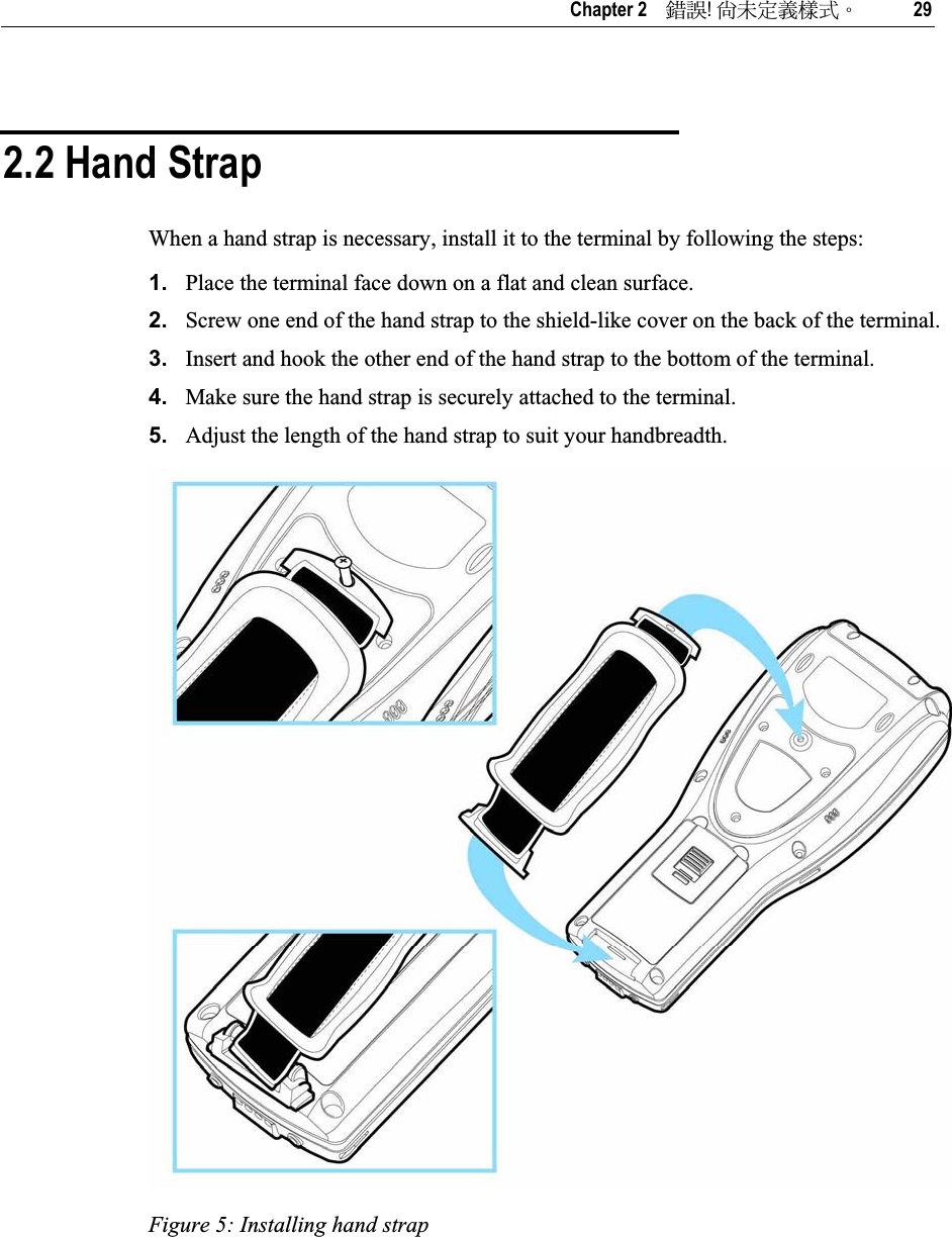   Chapter 2    ᙑᎄ!ࡸآࡳᆠᑌڤΖ 29 2.2 Hand Strap When a hand strap is necessary, install it to the terminal by following the steps: 1. Place the terminal face down on a flat and clean surface. 2. Screw one end of the hand strap to the shield-like cover on the back of the terminal. 3. Insert and hook the other end of the hand strap to the bottom of the terminal. 4. Make sure the hand strap is securely attached to the terminal. 5. Adjust the length of the hand strap to suit your handbreadth. Figure 5: Installing hand strap 