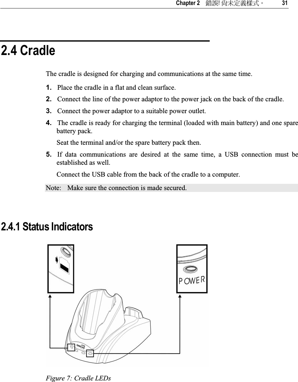   Chapter 2    ᙑᎄ!ࡸآࡳᆠᑌڤΖ 31 2.4 Cradle The cradle is designed for charging and communications at the same time. 1. Place the cradle in a flat and clean surface. 2. Connect the line of the power adaptor to the power jack on the back of the cradle. 3. Connect the power adaptor to a suitable power outlet. 4. The cradle is ready for charging the terminal (loaded with main battery) and one spare battery pack. Seat the terminal and/or the spare battery pack then. 5. If data communications are desired at the same time, a USB connection must be established as well.  Connect the USB cable from the back of the cradle to a computer. Note:  Make sure the connection is made secured. 2.4.1 Status Indicators Figure 7: Cradle LEDs 