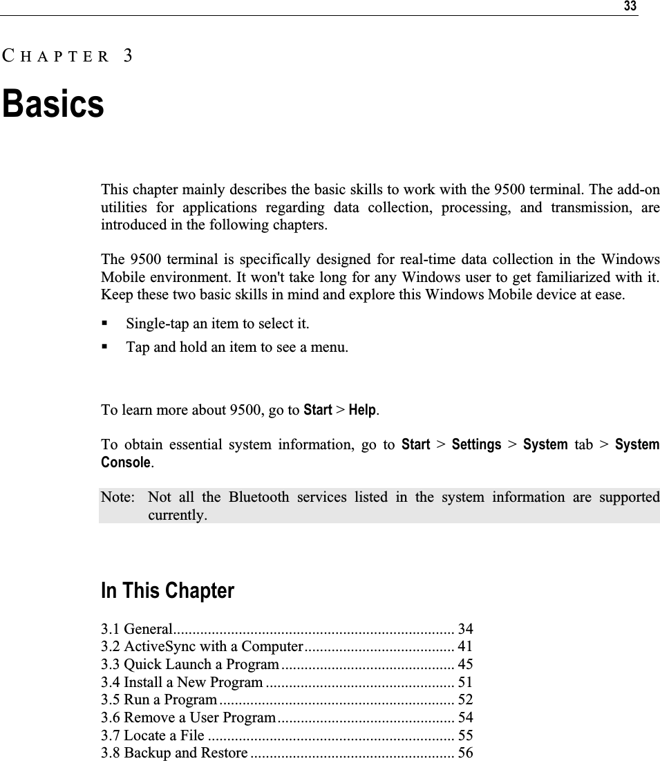 33This chapter mainly describes the basic skills to work with the 9500 terminal. The add-on utilities for applications regarding data collection, processing, and transmission, are introduced in the following chapters.  The 9500 terminal is specifically designed for real-time data collection in the Windows Mobile environment. It won&apos;t take long for any Windows user to get familiarized with it. Keep these two basic skills in mind and explore this Windows Mobile device at ease. Single-tap an item to select it. Tap and hold an item to see a menu. To learn more about 9500, go to Start &gt; Help.To obtain essential system information, go to Start &gt; Settings &gt; System tab &gt; System Console.Note:  Not all the Bluetooth services listed in the system information are supported currently. In This Chapter 3.1 General......................................................................... 34 3.2 ActiveSync with a Computer....................................... 41 3.3 Quick Launch a Program ............................................. 45 3.4 Install a New Program ................................................. 51 3.5 Run a Program............................................................. 52 3.6 Remove a User Program.............................................. 54 3.7 Locate a File ................................................................ 55 3.8 Backup and Restore ..................................................... 56 CHAPTER 3Basics