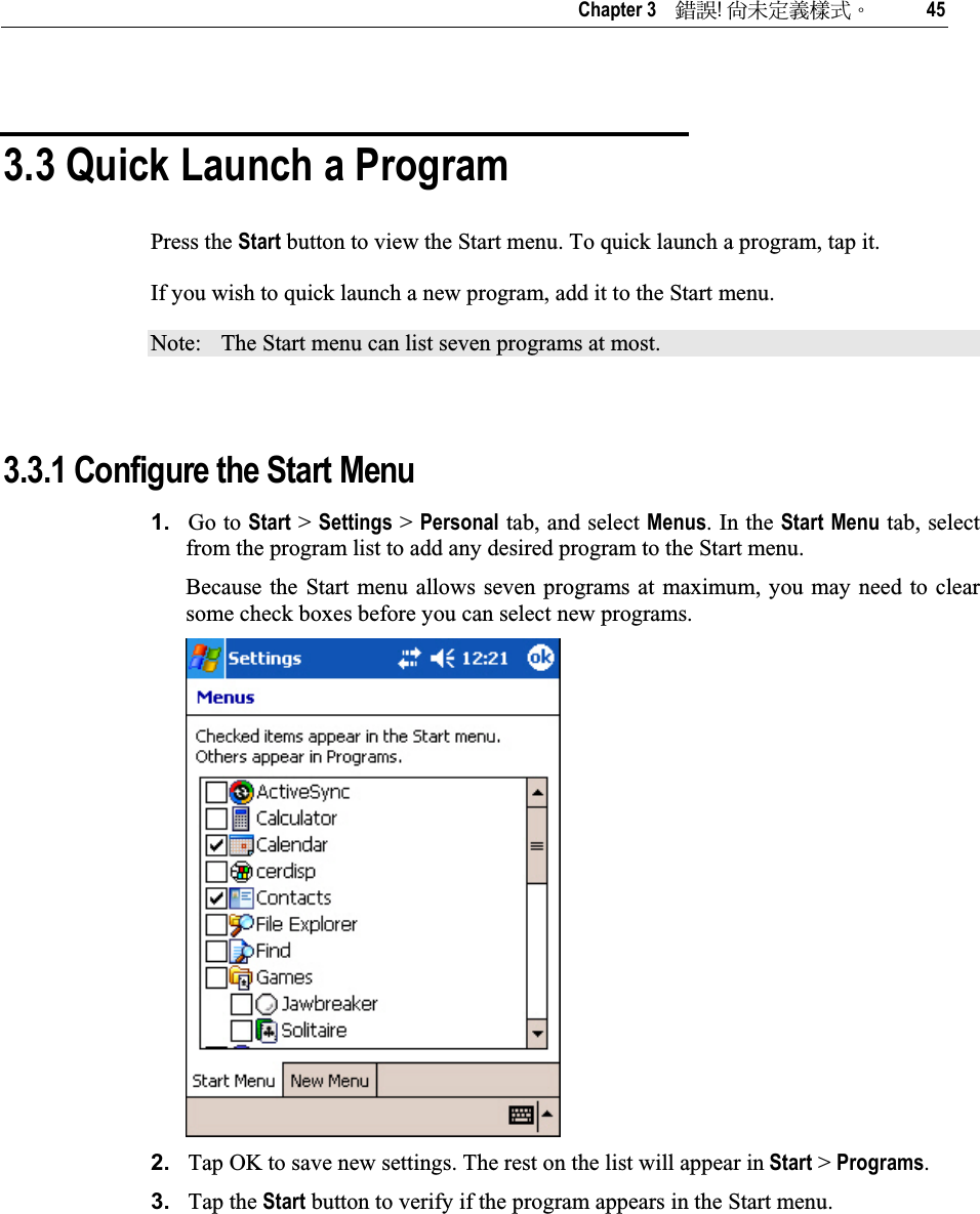   Chapter 3    ᙑᎄ!ࡸآࡳᆠᑌڤΖ 45 3.3 Quick Launch a Program Press the Start button to view the Start menu. To quick launch a program, tap it.  If you wish to quick launch a new program, add it to the Start menu.  Note:  The Start menu can list seven programs at most.  3.3.1 Configure the Start Menu 1. Go to Start &gt; Settings &gt; Personal tab, and select Menus. In the Start Menu tab, select from the program list to add any desired program to the Start menu.  Because the Start menu allows seven programs at maximum, you may need to clear some check boxes before you can select new programs. 2. Tap OK to save new settings. The rest on the list will appear in Start &gt; Programs.3. Tap the Start button to verify if the program appears in the Start menu. 