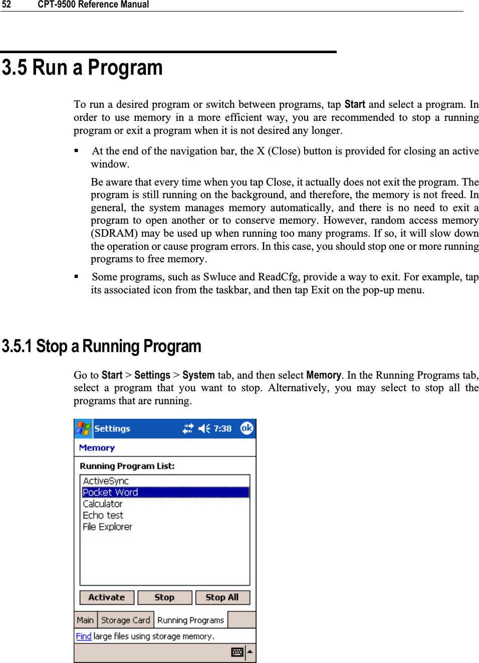 52  CPT-9500 Reference Manual 3.5 Run a Program To run a desired program or switch between programs, tap Start and select a program. In order to use memory in a more efficient way, you are recommended to stop a running program or exit a program when it is not desired any longer. At the end of the navigation bar, the X (Close) button is provided for closing an active window.  Be aware that every time when you tap Close, it actually does not exit the program. The program is still running on the background, and therefore, the memory is not freed. In general, the system manages memory automatically, and there is no need to exit a program to open another or to conserve memory. However, random access memory (SDRAM) may be used up when running too many programs. If so, it will slow down the operation or cause program errors. In this case, you should stop one or more running programs to free memory. Some programs, such as Swluce and ReadCfg, provide a way to exit. For example, tap its associated icon from the taskbar, and then tap Exit on the pop-up menu. 3.5.1 Stop a Running Program Go to Start &gt; Settings &gt; System tab, and then select Memory. In the Running Programs tab, select a program that you want to stop. Alternatively, you may select to stop all the programs that are running. 