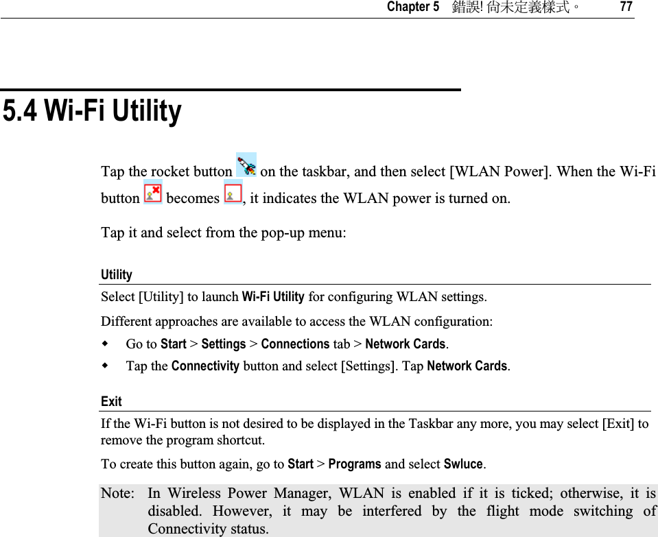   Chapter 5    ᙑᎄ!ࡸآࡳᆠᑌڤΖ 77 5.4 Wi-Fi Utility Tap the rocket button   on the taskbar, and then select [WLAN Power]. When the Wi-Fi button   becomes  , it indicates the WLAN power is turned on. Tap it and select from the pop-up menu: UtilitySelect [Utility] to launch Wi-Fi Utility for configuring WLAN settings.  Different approaches are available to access the WLAN configuration: Go to Start &gt; Settings &gt; Connections tab &gt; Network Cards.Tap the Connectivity button and select [Settings]. Tap Network Cards.Exit If the Wi-Fi button is not desired to be displayed in the Taskbar any more, you may select [Exit] to remove the program shortcut. To create this button again, go to Start &gt; Programs and select Swluce.Note:  In Wireless Power Manager, WLAN is enabled if it is ticked; otherwise, it is disabled. However, it may be interfered by the flight mode switching of Connectivity status. 