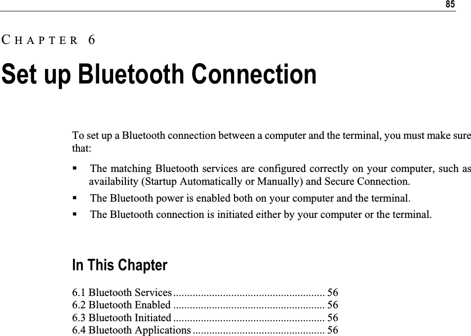 85To set up a Bluetooth connection between a computer and the terminal, you must make sure that: The matching Bluetooth services are configured correctly on your computer, such as availability (Startup Automatically or Manually) and Secure Connection. The Bluetooth power is enabled both on your computer and the terminal. The Bluetooth connection is initiated either by your computer or the terminal. In This Chapter 6.1 Bluetooth Services....................................................... 56 6.2 Bluetooth Enabled ....................................................... 56 6.3 Bluetooth Initiated ....................................................... 56 6.4 Bluetooth Applications ................................................ 56 CHAPTER 6Set up Bluetooth Connection 