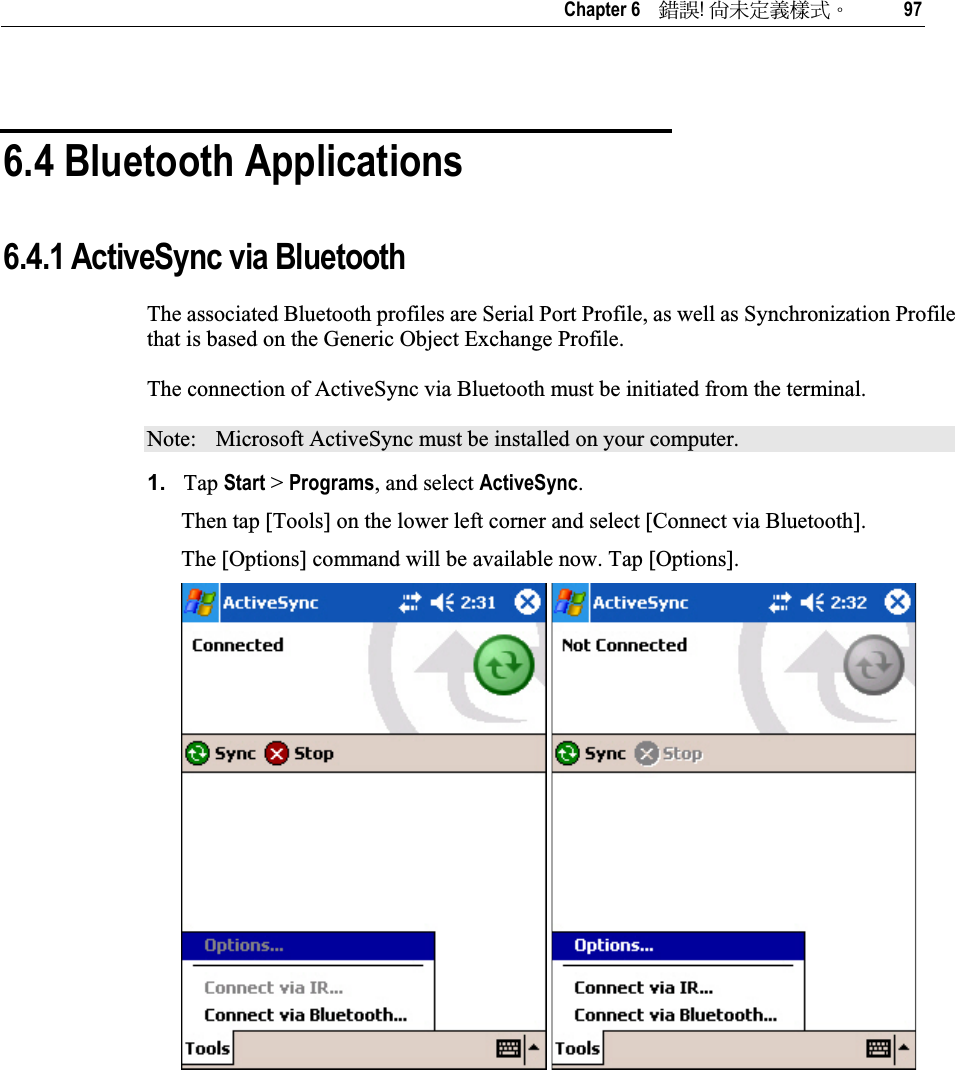   Chapter 6    ᙑᎄ!ࡸآࡳᆠᑌڤΖ 97 6.4 Bluetooth Applications 6.4.1 ActiveSync via Bluetooth The associated Bluetooth profiles are Serial Port Profile, as well as Synchronization Profile that is based on the Generic Object Exchange Profile. The connection of ActiveSync via Bluetooth must be initiated from the terminal. Note:  Microsoft ActiveSync must be installed on your computer. 1. Tap Start &gt; Programs, and select ActiveSync.Then tap [Tools] on the lower left corner and select [Connect via Bluetooth].  The [Options] command will be available now. Tap [Options]. 